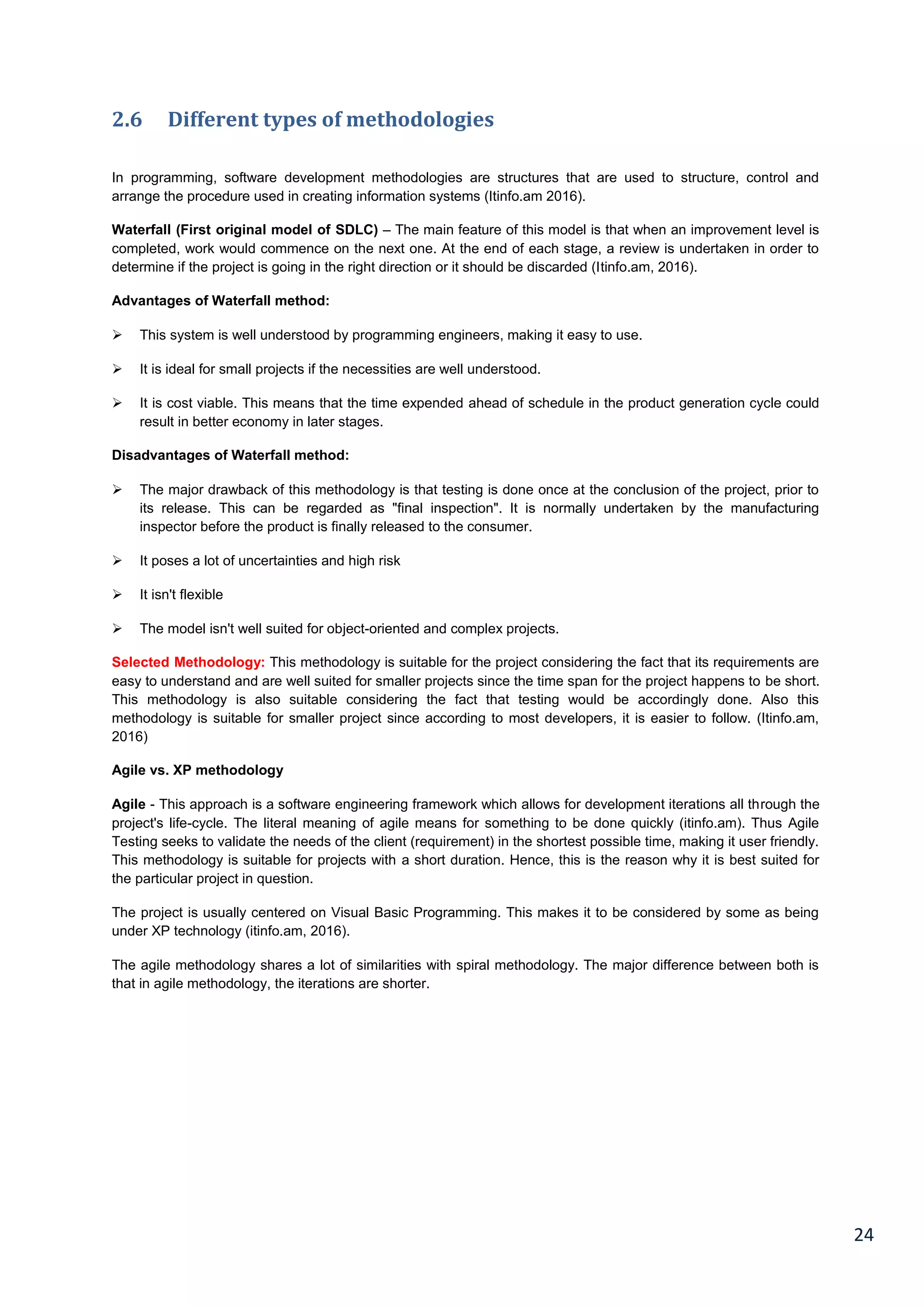 24
2.6 Different types of methodologies
In programming, software development methodologies are structures that are used to structure, control and
arrange the procedure used in creating information systems (Itinfo.am 2016).
Waterfall (First original model of SDLC) – The main feature of this model is that when an improvement level is
completed, work would commence on the next one. At the end of each stage, a review is undertaken in order to
determine if the project is going in the right direction or it should be discarded (Itinfo.am, 2016).
Advantages of Waterfall method:
 This system is well understood by programming engineers, making it easy to use.
 It is ideal for small projects if the necessities are well understood.
 It is cost viable. This means that the time expended ahead of schedule in the product generation cycle could
result in better economy in later stages.
Disadvantages of Waterfall method:
 The major drawback of this methodology is that testing is done once at the conclusion of the project, prior to
its release. This can be regarded as "final inspection". It is normally undertaken by the manufacturing
inspector before the product is finally released to the consumer.
 It poses a lot of uncertainties and high risk
 It isn't flexible
 The model isn't well suited for object-oriented and complex projects.
Selected Methodology: This methodology is suitable for the project considering the fact that its requirements are
easy to understand and are well suited for smaller projects since the time span for the project happens to be short.
This methodology is also suitable considering the fact that testing would be accordingly done. Also this
methodology is suitable for smaller project since according to most developers, it is easier to follow. (Itinfo.am,
2016)
Agile vs. XP methodology
Agile - This approach is a software engineering framework which allows for development iterations all through the
project's life-cycle. The literal meaning of agile means for something to be done quickly (itinfo.am). Thus Agile
Testing seeks to validate the needs of the client (requirement) in the shortest possible time, making it user friendly.
This methodology is suitable for projects with a short duration. Hence, this is the reason why it is best suited for
the particular project in question.
The project is usually centered on Visual Basic Programming. This makes it to be considered by some as being
under XP technology (itinfo.am, 2016).
The agile methodology shares a lot of similarities with spiral methodology. The major difference between both is
that in agile methodology, the iterations are shorter.
 