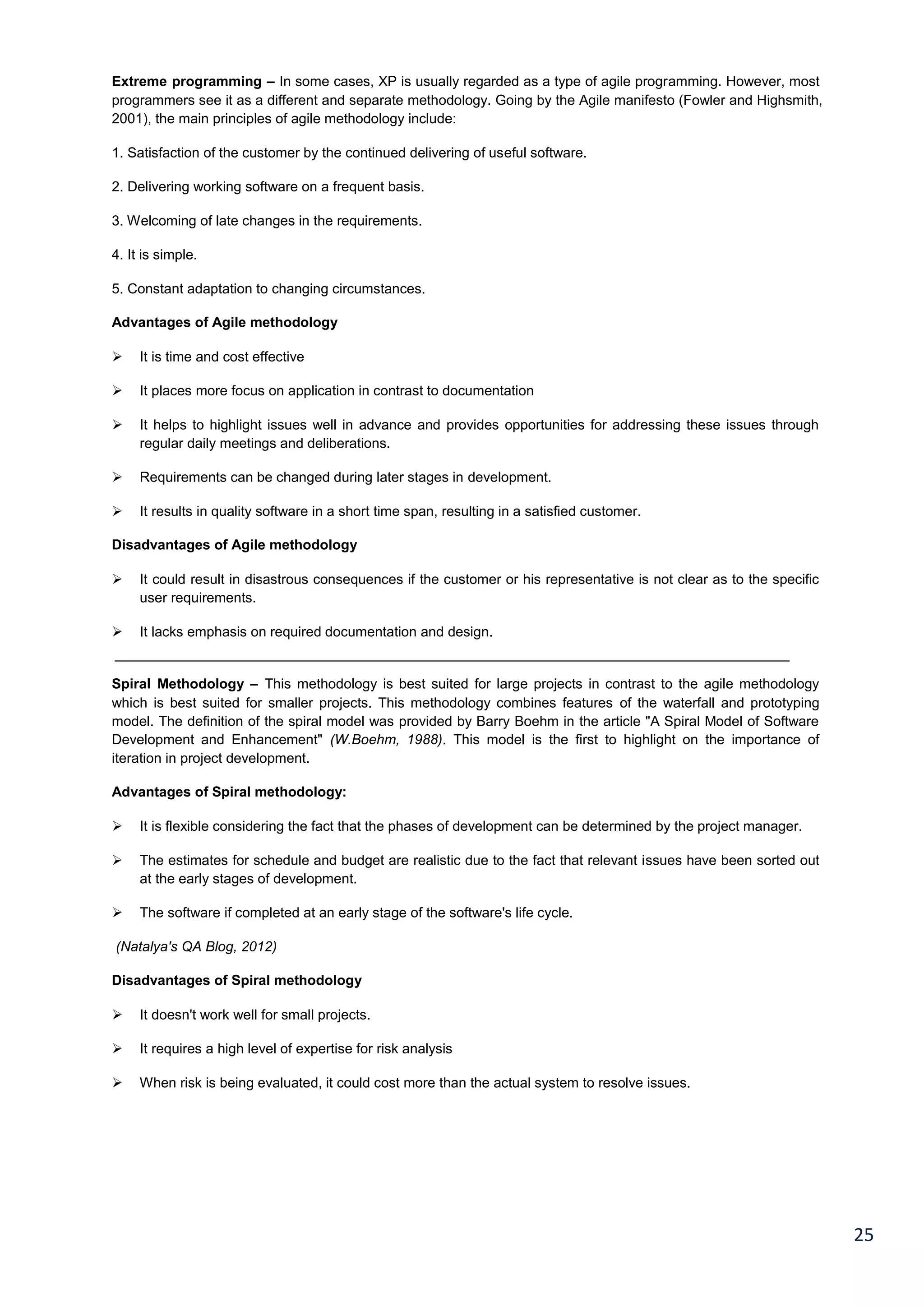 25
Extreme programming – In some cases, XP is usually regarded as a type of agile programming. However, most
programmers see it as a different and separate methodology. Going by the Agile manifesto (Fowler and Highsmith,
2001), the main principles of agile methodology include:
1. Satisfaction of the customer by the continued delivering of useful software.
2. Delivering working software on a frequent basis.
3. Welcoming of late changes in the requirements.
4. It is simple.
5. Constant adaptation to changing circumstances.
Advantages of Agile methodology
 It is time and cost effective
 It places more focus on application in contrast to documentation
 It helps to highlight issues well in advance and provides opportunities for addressing these issues through
regular daily meetings and deliberations.
 Requirements can be changed during later stages in development.
 It results in quality software in a short time span, resulting in a satisfied customer.
Disadvantages of Agile methodology
 It could result in disastrous consequences if the customer or his representative is not clear as to the specific
user requirements.
 It lacks emphasis on required documentation and design.
Spiral Methodology – This methodology is best suited for large projects in contrast to the agile methodology
which is best suited for smaller projects. This methodology combines features of the waterfall and prototyping
model. The definition of the spiral model was provided by Barry Boehm in the article "A Spiral Model of Software
Development and Enhancement" (W.Boehm, 1988). This model is the first to highlight on the importance of
iteration in project development.
Advantages of Spiral methodology:
 It is flexible considering the fact that the phases of development can be determined by the project manager.
 The estimates for schedule and budget are realistic due to the fact that relevant issues have been sorted out
at the early stages of development.
 The software if completed at an early stage of the software's life cycle.
(Natalya's QA Blog, 2012)
Disadvantages of Spiral methodology
 It doesn't work well for small projects.
 It requires a high level of expertise for risk analysis
 When risk is being evaluated, it could cost more than the actual system to resolve issues.
 