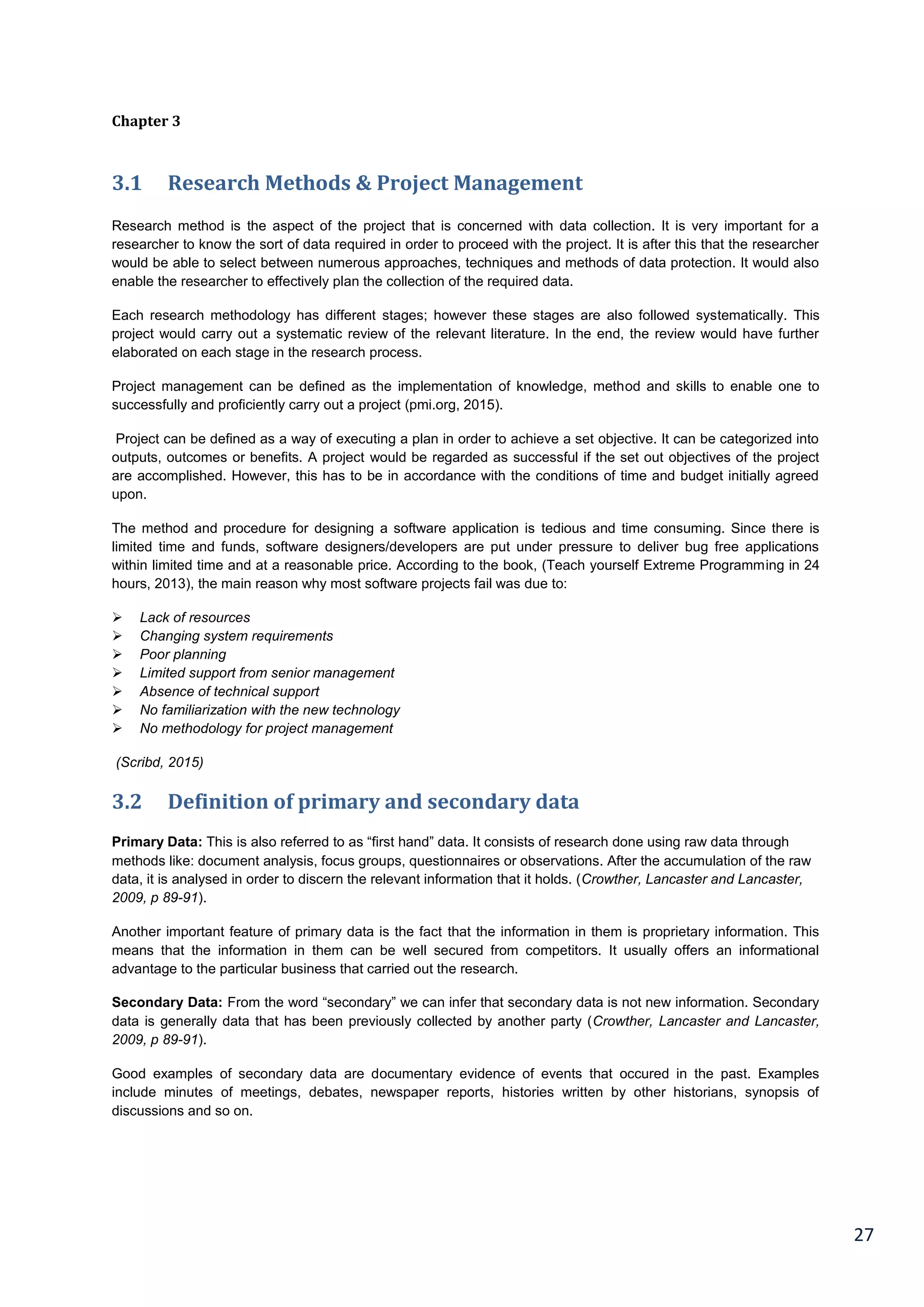 27
Chapter 3
3.1 Research Methods & Project Management
Research method is the aspect of the project that is concerned with data collection. It is very important for a
researcher to know the sort of data required in order to proceed with the project. It is after this that the researcher
would be able to select between numerous approaches, techniques and methods of data protection. It would also
enable the researcher to effectively plan the collection of the required data.
Each research methodology has different stages; however these stages are also followed systematically. This
project would carry out a systematic review of the relevant literature. In the end, the review would have further
elaborated on each stage in the research process.
Project management can be defined as the implementation of knowledge, method and skills to enable one to
successfully and proficiently carry out a project (pmi.org, 2015).
Project can be defined as a way of executing a plan in order to achieve a set objective. It can be categorized into
outputs, outcomes or benefits. A project would be regarded as successful if the set out objectives of the project
are accomplished. However, this has to be in accordance with the conditions of time and budget initially agreed
upon.
The method and procedure for designing a software application is tedious and time consuming. Since there is
limited time and funds, software designers/developers are put under pressure to deliver bug free applications
within limited time and at a reasonable price. According to the book, (Teach yourself Extreme Programming in 24
hours, 2013), the main reason why most software projects fail was due to:
 Lack of resources
 Changing system requirements
 Poor planning
 Limited support from senior management
 Absence of technical support
 No familiarization with the new technology
 No methodology for project management
(Scribd, 2015)
3.2 Definition of primary and secondary data
Primary Data: This is also referred to as “first hand” data. It consists of research done using raw data through
methods like: document analysis, focus groups, questionnaires or observations. After the accumulation of the raw
data, it is analysed in order to discern the relevant information that it holds. (Crowther, Lancaster and Lancaster,
2009, p 89-91).
Another important feature of primary data is the fact that the information in them is proprietary information. This
means that the information in them can be well secured from competitors. It usually offers an informational
advantage to the particular business that carried out the research.
Secondary Data: From the word “secondary” we can infer that secondary data is not new information. Secondary
data is generally data that has been previously collected by another party (Crowther, Lancaster and Lancaster,
2009, p 89-91).
Good examples of secondary data are documentary evidence of events that occured in the past. Examples
include minutes of meetings, debates, newspaper reports, histories written by other historians, synopsis of
discussions and so on.
 