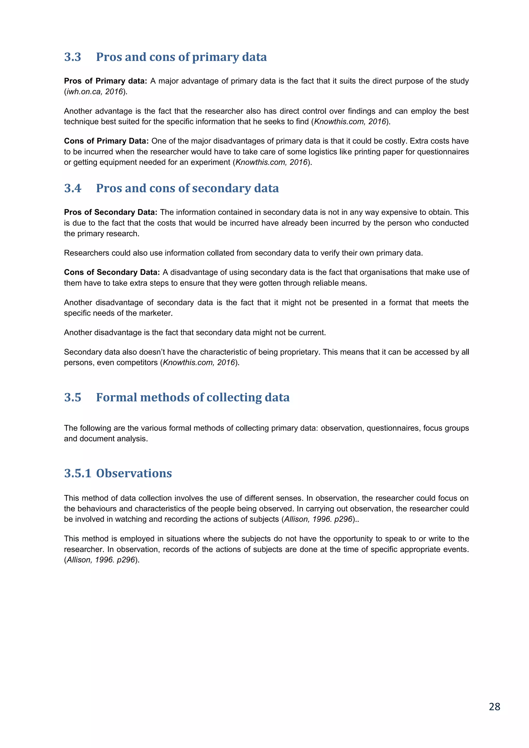 28
3.3 Pros and cons of primary data
Pros of Primary data: A major advantage of primary data is the fact that it suits the direct purpose of the study
(iwh.on.ca, 2016).
Another advantage is the fact that the researcher also has direct control over findings and can employ the best
technique best suited for the specific information that he seeks to find (Knowthis.com, 2016).
Cons of Primary Data: One of the major disadvantages of primary data is that it could be costly. Extra costs have
to be incurred when the researcher would have to take care of some logistics like printing paper for questionnaires
or getting equipment needed for an experiment (Knowthis.com, 2016).
3.4 Pros and cons of secondary data
Pros of Secondary Data: The information contained in secondary data is not in any way expensive to obtain. This
is due to the fact that the costs that would be incurred have already been incurred by the person who conducted
the primary research.
Researchers could also use information collated from secondary data to verify their own primary data.
Cons of Secondary Data: A disadvantage of using secondary data is the fact that organisations that make use of
them have to take extra steps to ensure that they were gotten through reliable means.
Another disadvantage of secondary data is the fact that it might not be presented in a format that meets the
specific needs of the marketer.
Another disadvantage is the fact that secondary data might not be current.
Secondary data also doesn’t have the characteristic of being proprietary. This means that it can be accessed by all
persons, even competitors (Knowthis.com, 2016).
3.5 Formal methods of collecting data
The following are the various formal methods of collecting primary data: observation, questionnaires, focus groups
and document analysis.
3.5.1 Observations
This method of data collection involves the use of different senses. In observation, the researcher could focus on
the behaviours and characteristics of the people being observed. In carrying out observation, the researcher could
be involved in watching and recording the actions of subjects (Allison, 1996. p296)..
This method is employed in situations where the subjects do not have the opportunity to speak to or write to the
researcher. In observation, records of the actions of subjects are done at the time of specific appropriate events.
(Allison, 1996. p296).
 