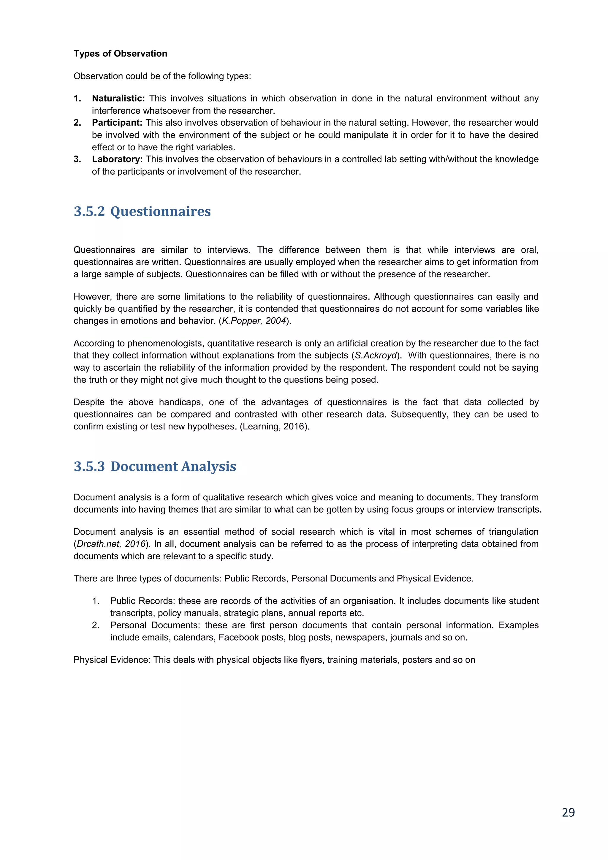 29
Types of Observation
Observation could be of the following types:
1. Naturalistic: This involves situations in which observation in done in the natural environment without any
interference whatsoever from the researcher.
2. Participant: This also involves observation of behaviour in the natural setting. However, the researcher would
be involved with the environment of the subject or he could manipulate it in order for it to have the desired
effect or to have the right variables.
3. Laboratory: This involves the observation of behaviours in a controlled lab setting with/without the knowledge
of the participants or involvement of the researcher.
3.5.2 Questionnaires
Questionnaires are similar to interviews. The difference between them is that while interviews are oral,
questionnaires are written. Questionnaires are usually employed when the researcher aims to get information from
a large sample of subjects. Questionnaires can be filled with or without the presence of the researcher.
However, there are some limitations to the reliability of questionnaires. Although questionnaires can easily and
quickly be quantified by the researcher, it is contended that questionnaires do not account for some variables like
changes in emotions and behavior. (K.Popper, 2004).
According to phenomenologists, quantitative research is only an artificial creation by the researcher due to the fact
that they collect information without explanations from the subjects (S.Ackroyd). With questionnaires, there is no
way to ascertain the reliability of the information provided by the respondent. The respondent could not be saying
the truth or they might not give much thought to the questions being posed.
Despite the above handicaps, one of the advantages of questionnaires is the fact that data collected by
questionnaires can be compared and contrasted with other research data. Subsequently, they can be used to
confirm existing or test new hypotheses. (Learning, 2016).
3.5.3 Document Analysis
Document analysis is a form of qualitative research which gives voice and meaning to documents. They transform
documents into having themes that are similar to what can be gotten by using focus groups or interview transcripts.
Document analysis is an essential method of social research which is vital in most schemes of triangulation
(Drcath.net, 2016). In all, document analysis can be referred to as the process of interpreting data obtained from
documents which are relevant to a specific study.
There are three types of documents: Public Records, Personal Documents and Physical Evidence.
1. Public Records: these are records of the activities of an organisation. It includes documents like student
transcripts, policy manuals, strategic plans, annual reports etc.
2. Personal Documents: these are first person documents that contain personal information. Examples
include emails, calendars, Facebook posts, blog posts, newspapers, journals and so on.
Physical Evidence: This deals with physical objects like flyers, training materials, posters and so on
 