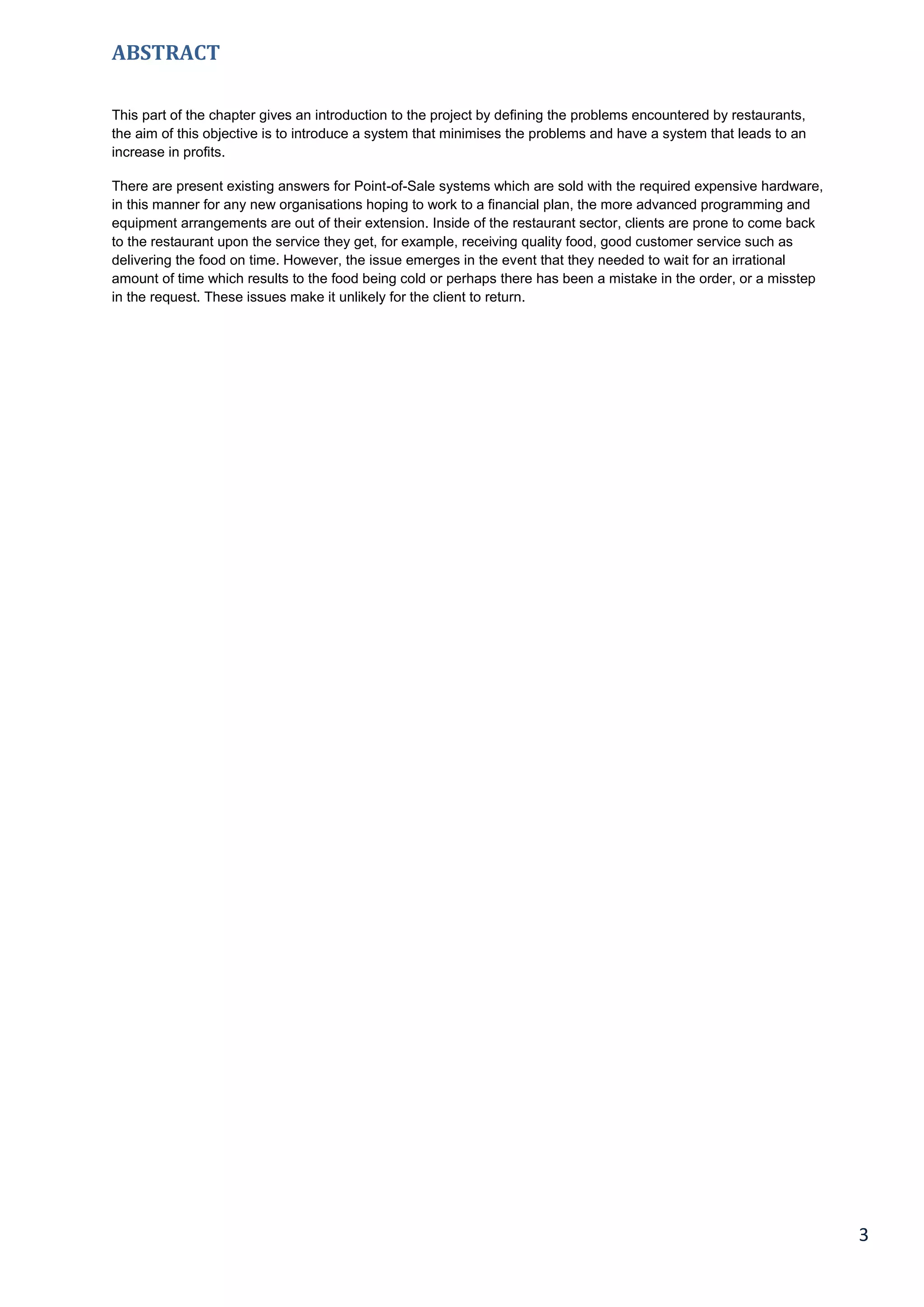 3
ABSTRACT
This part of the chapter gives an introduction to the project by defining the problems encountered by restaurants,
the aim of this objective is to introduce a system that minimises the problems and have a system that leads to an
increase in profits.
There are present existing answers for Point-of-Sale systems which are sold with the required expensive hardware,
in this manner for any new organisations hoping to work to a financial plan, the more advanced programming and
equipment arrangements are out of their extension. Inside of the restaurant sector, clients are prone to come back
to the restaurant upon the service they get, for example, receiving quality food, good customer service such as
delivering the food on time. However, the issue emerges in the event that they needed to wait for an irrational
amount of time which results to the food being cold or perhaps there has been a mistake in the order, or a misstep
in the request. These issues make it unlikely for the client to return.
 