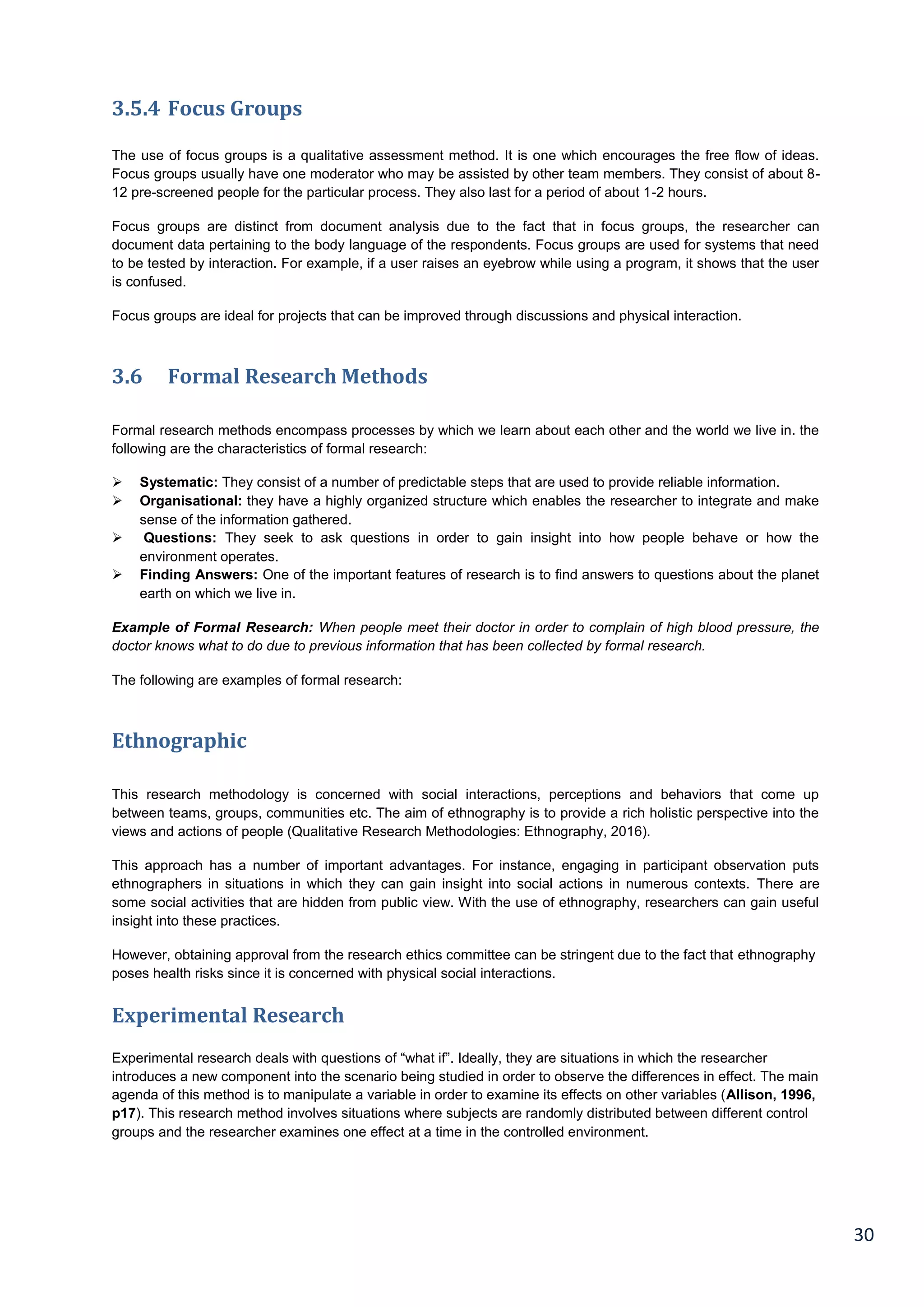 30
3.5.4 Focus Groups
The use of focus groups is a qualitative assessment method. It is one which encourages the free flow of ideas.
Focus groups usually have one moderator who may be assisted by other team members. They consist of about 8-
12 pre-screened people for the particular process. They also last for a period of about 1-2 hours.
Focus groups are distinct from document analysis due to the fact that in focus groups, the researcher can
document data pertaining to the body language of the respondents. Focus groups are used for systems that need
to be tested by interaction. For example, if a user raises an eyebrow while using a program, it shows that the user
is confused.
Focus groups are ideal for projects that can be improved through discussions and physical interaction.
3.6 Formal Research Methods
Formal research methods encompass processes by which we learn about each other and the world we live in. the
following are the characteristics of formal research:
 Systematic: They consist of a number of predictable steps that are used to provide reliable information.
 Organisational: they have a highly organized structure which enables the researcher to integrate and make
sense of the information gathered.
 Questions: They seek to ask questions in order to gain insight into how people behave or how the
environment operates.
 Finding Answers: One of the important features of research is to find answers to questions about the planet
earth on which we live in.
Example of Formal Research: When people meet their doctor in order to complain of high blood pressure, the
doctor knows what to do due to previous information that has been collected by formal research.
The following are examples of formal research:
Ethnographic
This research methodology is concerned with social interactions, perceptions and behaviors that come up
between teams, groups, communities etc. The aim of ethnography is to provide a rich holistic perspective into the
views and actions of people (Qualitative Research Methodologies: Ethnography, 2016).
This approach has a number of important advantages. For instance, engaging in participant observation puts
ethnographers in situations in which they can gain insight into social actions in numerous contexts. There are
some social activities that are hidden from public view. With the use of ethnography, researchers can gain useful
insight into these practices.
However, obtaining approval from the research ethics committee can be stringent due to the fact that ethnography
poses health risks since it is concerned with physical social interactions.
Experimental Research
Experimental research deals with questions of “what if”. Ideally, they are situations in which the researcher
introduces a new component into the scenario being studied in order to observe the differences in effect. The main
agenda of this method is to manipulate a variable in order to examine its effects on other variables (Allison, 1996,
p17). This research method involves situations where subjects are randomly distributed between different control
groups and the researcher examines one effect at a time in the controlled environment.
 