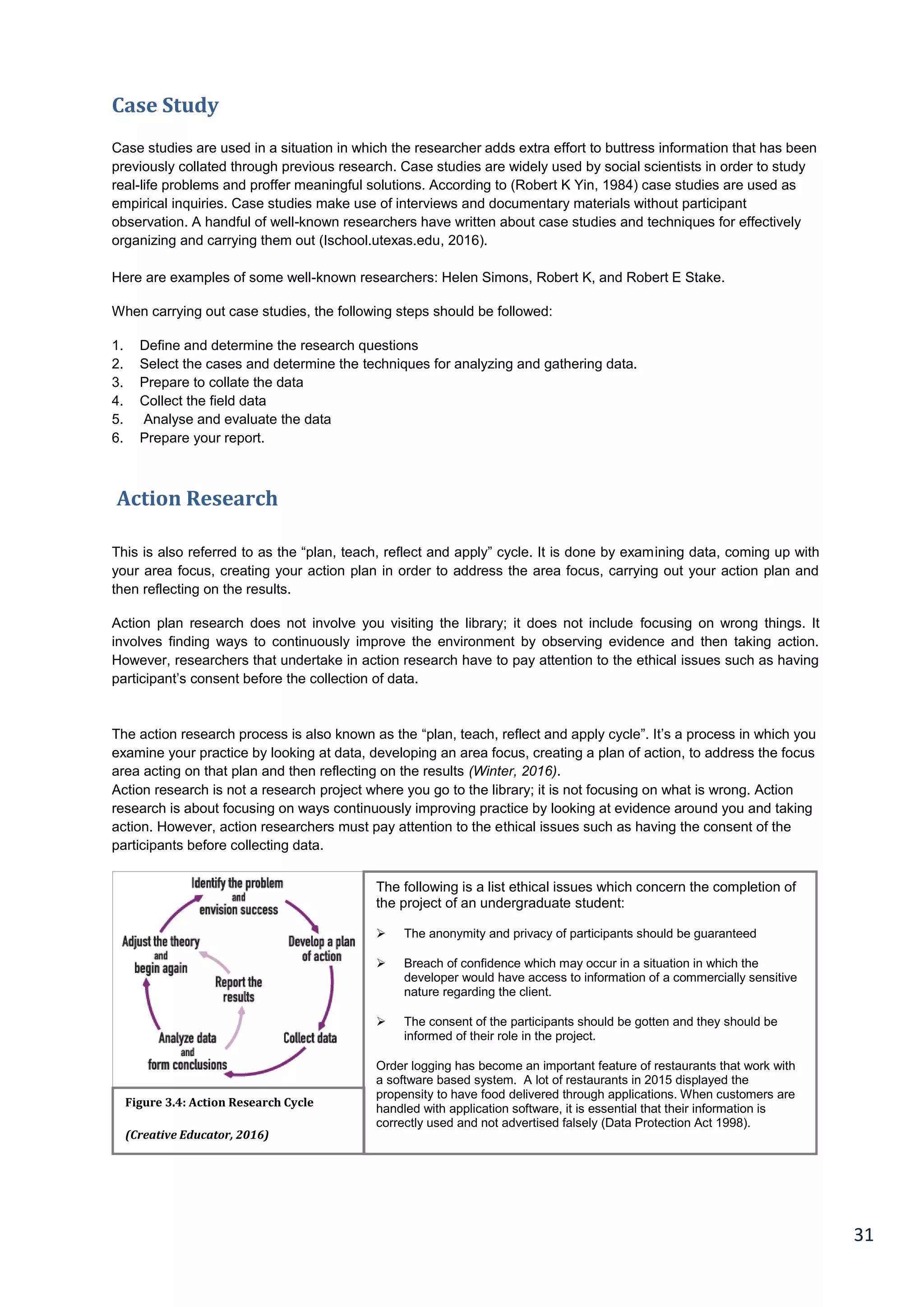 31
Case Study
Case studies are used in a situation in which the researcher adds extra effort to buttress information that has been
previously collated through previous research. Case studies are widely used by social scientists in order to study
real-life problems and proffer meaningful solutions. According to (Robert K Yin, 1984) case studies are used as
empirical inquiries. Case studies make use of interviews and documentary materials without participant
observation. A handful of well-known researchers have written about case studies and techniques for effectively
organizing and carrying them out (Ischool.utexas.edu, 2016).
Here are examples of some well-known researchers: Helen Simons, Robert K, and Robert E Stake.
When carrying out case studies, the following steps should be followed:
1. Define and determine the research questions
2. Select the cases and determine the techniques for analyzing and gathering data.
3. Prepare to collate the data
4. Collect the field data
5. Analyse and evaluate the data
6. Prepare your report.
Action Research
This is also referred to as the “plan, teach, reflect and apply” cycle. It is done by examining data, coming up with
your area focus, creating your action plan in order to address the area focus, carrying out your action plan and
then reflecting on the results.
Action plan research does not involve you visiting the library; it does not include focusing on wrong things. It
involves finding ways to continuously improve the environment by observing evidence and then taking action.
However, researchers that undertake in action research have to pay attention to the ethical issues such as having
participant’s consent before the collection of data.
The action research process is also known as the “plan, teach, reflect and apply cycle”. It’s a process in which you
examine your practice by looking at data, developing an area focus, creating a plan of action, to address the focus
area acting on that plan and then reflecting on the results (Winter, 2016).
Action research is not a research project where you go to the library; it is not focusing on what is wrong. Action
research is about focusing on ways continuously improving practice by looking at evidence around you and taking
action. However, action researchers must pay attention to the ethical issues such as having the consent of the
participants before collecting data.
Figure 3.4: Action Research Cycle
(Creative Educator, 2016)
The following is a list ethical issues which concern the completion of
the project of an undergraduate student:
 The anonymity and privacy of participants should be guaranteed
 Breach of confidence which may occur in a situation in which the
developer would have access to information of a commercially sensitive
nature regarding the client.
 The consent of the participants should be gotten and they should be
informed of their role in the project.
Order logging has become an important feature of restaurants that work with
a software based system. A lot of restaurants in 2015 displayed the
propensity to have food delivered through applications. When customers are
handled with application software, it is essential that their information is
correctly used and not advertised falsely (Data Protection Act 1998).
 