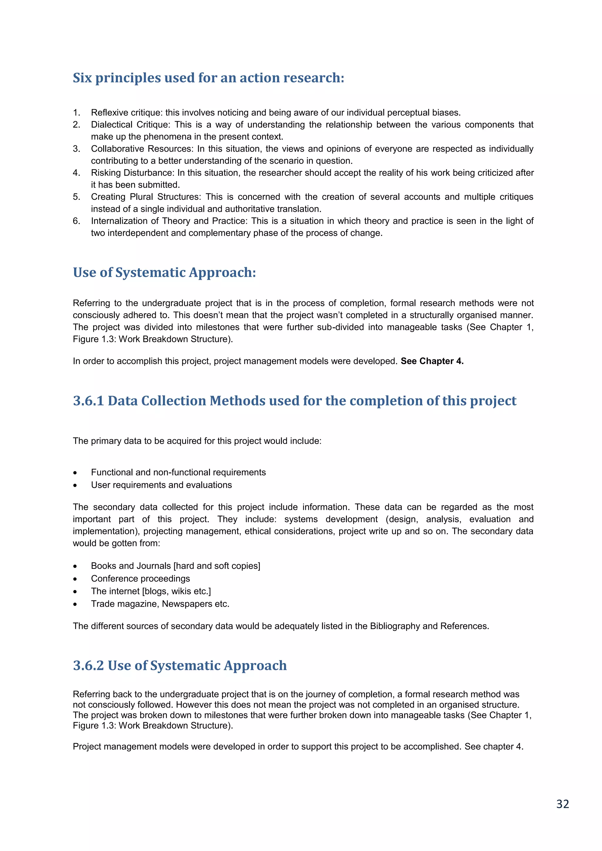 32
Six principles used for an action research:
1. Reflexive critique: this involves noticing and being aware of our individual perceptual biases.
2. Dialectical Critique: This is a way of understanding the relationship between the various components that
make up the phenomena in the present context.
3. Collaborative Resources: In this situation, the views and opinions of everyone are respected as individually
contributing to a better understanding of the scenario in question.
4. Risking Disturbance: In this situation, the researcher should accept the reality of his work being criticized after
it has been submitted.
5. Creating Plural Structures: This is concerned with the creation of several accounts and multiple critiques
instead of a single individual and authoritative translation.
6. Internalization of Theory and Practice: This is a situation in which theory and practice is seen in the light of
two interdependent and complementary phase of the process of change.
Use of Systematic Approach:
Referring to the undergraduate project that is in the process of completion, formal research methods were not
consciously adhered to. This doesn’t mean that the project wasn’t completed in a structurally organised manner.
The project was divided into milestones that were further sub-divided into manageable tasks (See Chapter 1,
Figure 1.3: Work Breakdown Structure).
In order to accomplish this project, project management models were developed. See Chapter 4.
3.6.1 Data Collection Methods used for the completion of this project
The primary data to be acquired for this project would include:
 Functional and non-functional requirements
 User requirements and evaluations
The secondary data collected for this project include information. These data can be regarded as the most
important part of this project. They include: systems development (design, analysis, evaluation and
implementation), projecting management, ethical considerations, project write up and so on. The secondary data
would be gotten from:
 Books and Journals [hard and soft copies]
 Conference proceedings
 The internet [blogs, wikis etc.]
 Trade magazine, Newspapers etc.
The different sources of secondary data would be adequately listed in the Bibliography and References.
3.6.2 Use of Systematic Approach
Referring back to the undergraduate project that is on the journey of completion, a formal research method was
not consciously followed. However this does not mean the project was not completed in an organised structure.
The project was broken down to milestones that were further broken down into manageable tasks (See Chapter 1,
Figure 1.3: Work Breakdown Structure).
Project management models were developed in order to support this project to be accomplished. See chapter 4.
 