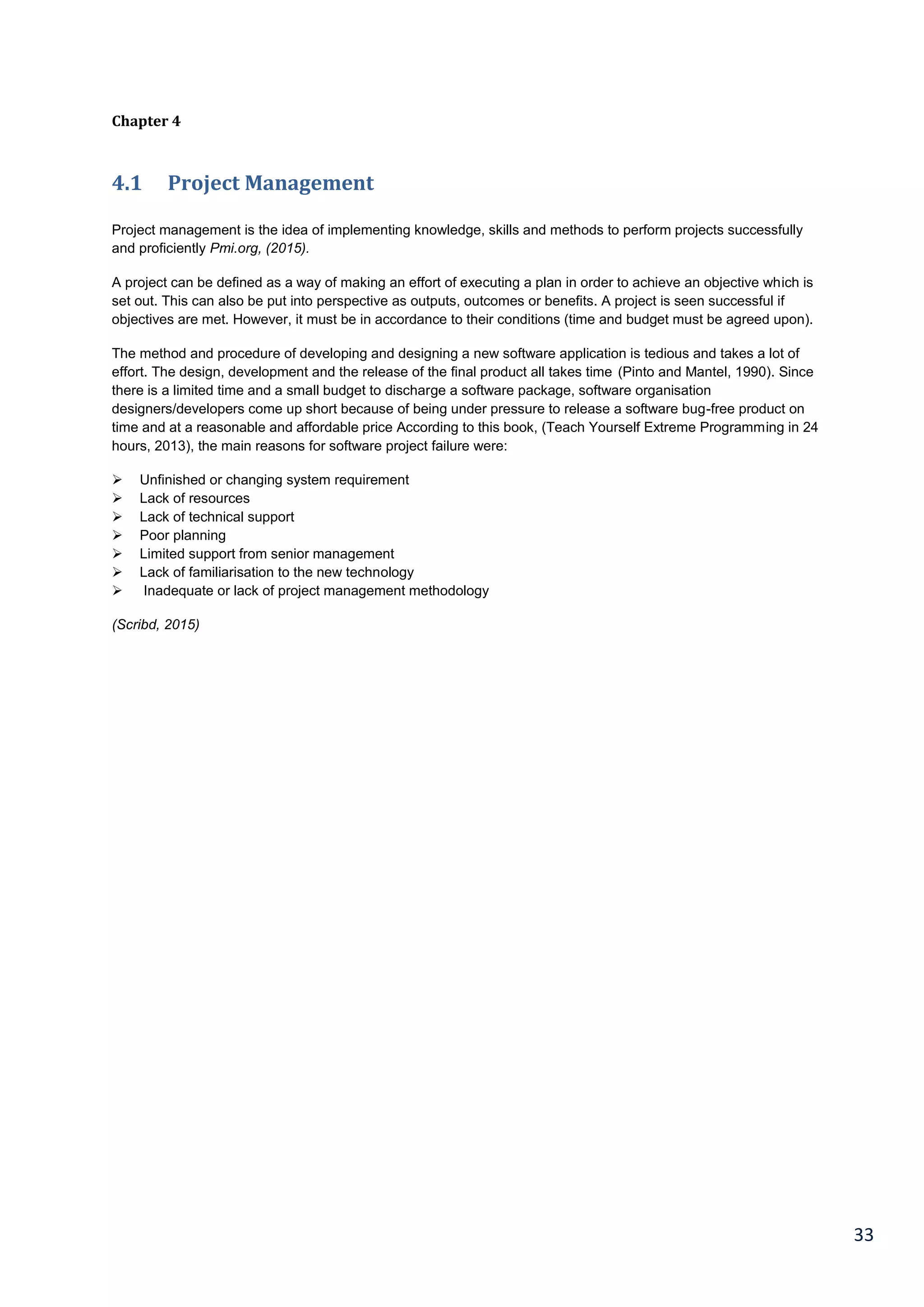 33
Chapter 4
4.1 Project Management
Project management is the idea of implementing knowledge, skills and methods to perform projects successfully
and proficiently Pmi.org, (2015).
A project can be defined as a way of making an effort of executing a plan in order to achieve an objective which is
set out. This can also be put into perspective as outputs, outcomes or benefits. A project is seen successful if
objectives are met. However, it must be in accordance to their conditions (time and budget must be agreed upon).
The method and procedure of developing and designing a new software application is tedious and takes a lot of
effort. The design, development and the release of the final product all takes time (Pinto and Mantel, 1990). Since
there is a limited time and a small budget to discharge a software package, software organisation
designers/developers come up short because of being under pressure to release a software bug-free product on
time and at a reasonable and affordable price According to this book, (Teach Yourself Extreme Programming in 24
hours, 2013), the main reasons for software project failure were:
 Unfinished or changing system requirement
 Lack of resources
 Lack of technical support
 Poor planning
 Limited support from senior management
 Lack of familiarisation to the new technology
 Inadequate or lack of project management methodology
(Scribd, 2015)
 