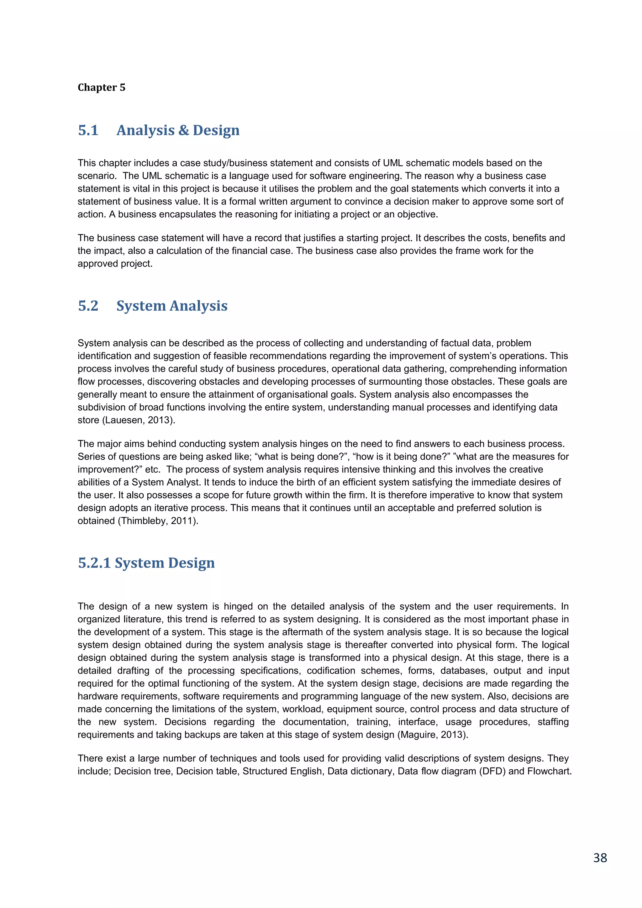 38
Chapter 5
5.1 Analysis & Design
This chapter includes a case study/business statement and consists of UML schematic models based on the
scenario. The UML schematic is a language used for software engineering. The reason why a business case
statement is vital in this project is because it utilises the problem and the goal statements which converts it into a
statement of business value. It is a formal written argument to convince a decision maker to approve some sort of
action. A business encapsulates the reasoning for initiating a project or an objective.
The business case statement will have a record that justifies a starting project. It describes the costs, benefits and
the impact, also a calculation of the financial case. The business case also provides the frame work for the
approved project.
5.2 System Analysis
System analysis can be described as the process of collecting and understanding of factual data, problem
identification and suggestion of feasible recommendations regarding the improvement of system’s operations. This
process involves the careful study of business procedures, operational data gathering, comprehending information
flow processes, discovering obstacles and developing processes of surmounting those obstacles. These goals are
generally meant to ensure the attainment of organisational goals. System analysis also encompasses the
subdivision of broad functions involving the entire system, understanding manual processes and identifying data
store (Lauesen, 2013).
The major aims behind conducting system analysis hinges on the need to find answers to each business process.
Series of questions are being asked like; “what is being done?”, “how is it being done?” ”what are the measures for
improvement?” etc. The process of system analysis requires intensive thinking and this involves the creative
abilities of a System Analyst. It tends to induce the birth of an efficient system satisfying the immediate desires of
the user. It also possesses a scope for future growth within the firm. It is therefore imperative to know that system
design adopts an iterative process. This means that it continues until an acceptable and preferred solution is
obtained (Thimbleby, 2011).
5.2.1 System Design
The design of a new system is hinged on the detailed analysis of the system and the user requirements. In
organized literature, this trend is referred to as system designing. It is considered as the most important phase in
the development of a system. This stage is the aftermath of the system analysis stage. It is so because the logical
system design obtained during the system analysis stage is thereafter converted into physical form. The logical
design obtained during the system analysis stage is transformed into a physical design. At this stage, there is a
detailed drafting of the processing specifications, codification schemes, forms, databases, output and input
required for the optimal functioning of the system. At the system design stage, decisions are made regarding the
hardware requirements, software requirements and programming language of the new system. Also, decisions are
made concerning the limitations of the system, workload, equipment source, control process and data structure of
the new system. Decisions regarding the documentation, training, interface, usage procedures, staffing
requirements and taking backups are taken at this stage of system design (Maguire, 2013).
There exist a large number of techniques and tools used for providing valid descriptions of system designs. They
include; Decision tree, Decision table, Structured English, Data dictionary, Data flow diagram (DFD) and Flowchart.
 