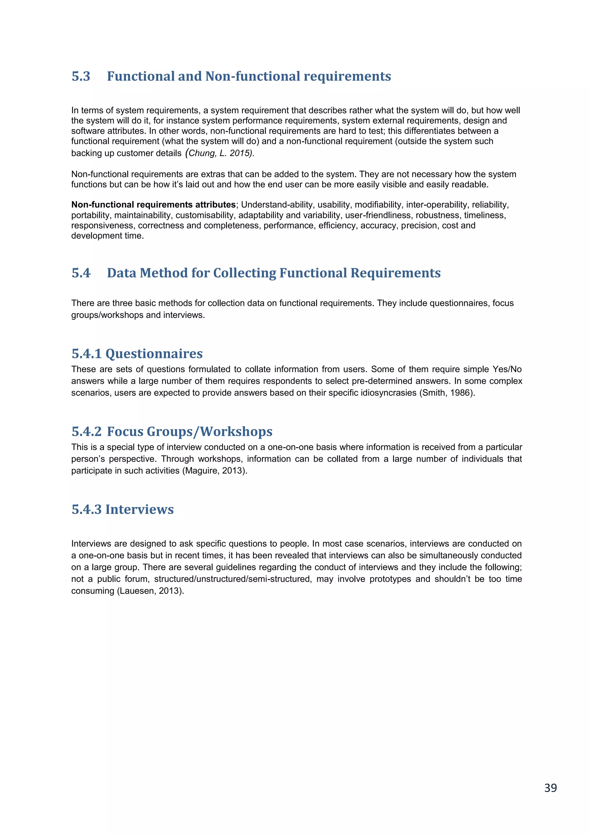39
5.3 Functional and Non-functional requirements
In terms of system requirements, a system requirement that describes rather what the system will do, but how well
the system will do it, for instance system performance requirements, system external requirements, design and
software attributes. In other words, non-functional requirements are hard to test; this differentiates between a
functional requirement (what the system will do) and a non-functional requirement (outside the system such
backing up customer details (Chung, L. 2015).
Non-functional requirements are extras that can be added to the system. They are not necessary how the system
functions but can be how it’s laid out and how the end user can be more easily visible and easily readable.
Non-functional requirements attributes; Understand-ability, usability, modifiability, inter-operability, reliability,
portability, maintainability, customisability, adaptability and variability, user-friendliness, robustness, timeliness,
responsiveness, correctness and completeness, performance, efficiency, accuracy, precision, cost and
development time.
5.4 Data Method for Collecting Functional Requirements
There are three basic methods for collection data on functional requirements. They include questionnaires, focus
groups/workshops and interviews.
5.4.1 Questionnaires
These are sets of questions formulated to collate information from users. Some of them require simple Yes/No
answers while a large number of them requires respondents to select pre-determined answers. In some complex
scenarios, users are expected to provide answers based on their specific idiosyncrasies (Smith, 1986).
5.4.2 Focus Groups/Workshops
This is a special type of interview conducted on a one-on-one basis where information is received from a particular
person’s perspective. Through workshops, information can be collated from a large number of individuals that
participate in such activities (Maguire, 2013).
5.4.3 Interviews
Interviews are designed to ask specific questions to people. In most case scenarios, interviews are conducted on
a one-on-one basis but in recent times, it has been revealed that interviews can also be simultaneously conducted
on a large group. There are several guidelines regarding the conduct of interviews and they include the following;
not a public forum, structured/unstructured/semi-structured, may involve prototypes and shouldn’t be too time
consuming (Lauesen, 2013).
 