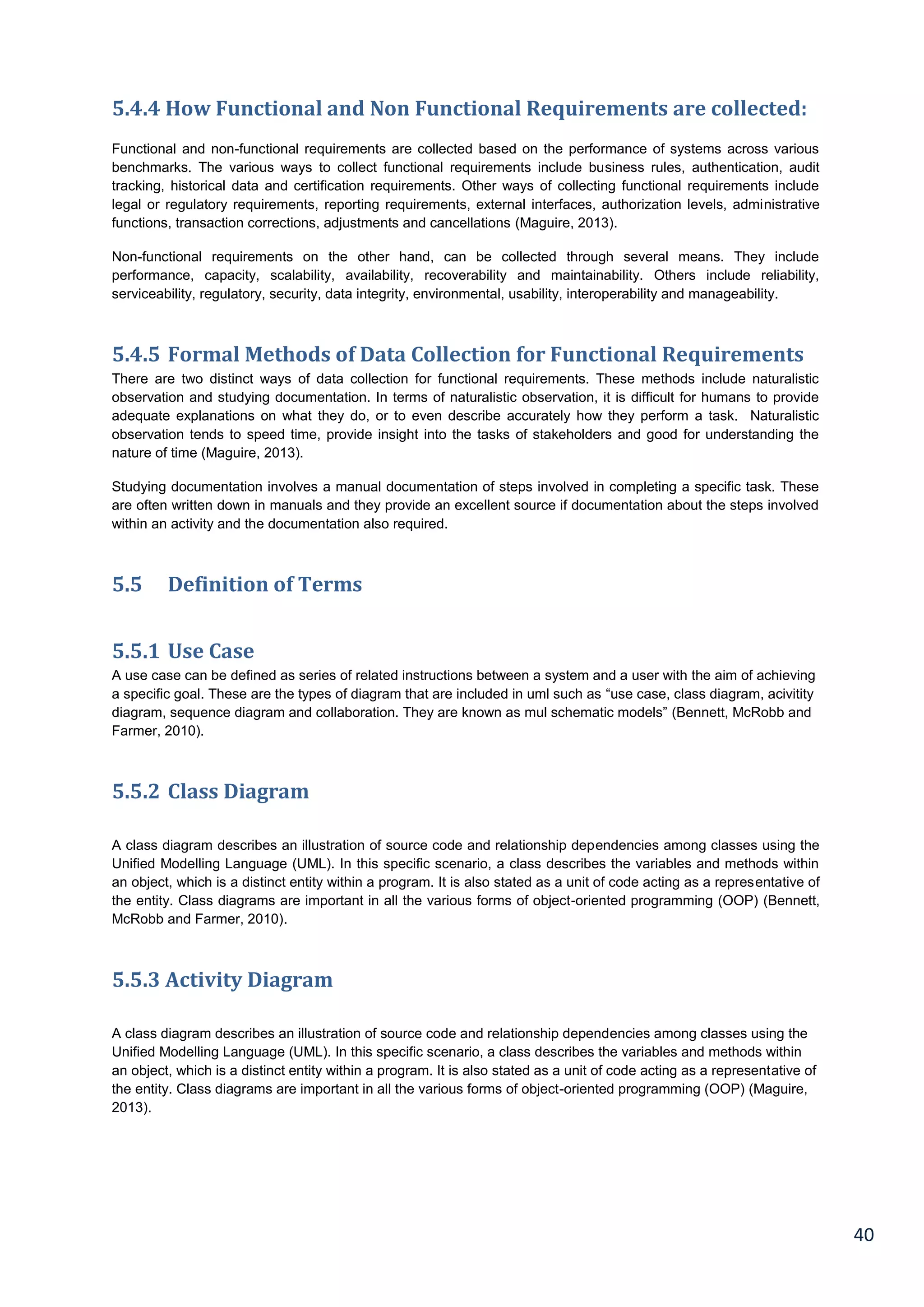 40
5.4.4 How Functional and Non Functional Requirements are collected:
Functional and non-functional requirements are collected based on the performance of systems across various
benchmarks. The various ways to collect functional requirements include business rules, authentication, audit
tracking, historical data and certification requirements. Other ways of collecting functional requirements include
legal or regulatory requirements, reporting requirements, external interfaces, authorization levels, administrative
functions, transaction corrections, adjustments and cancellations (Maguire, 2013).
Non-functional requirements on the other hand, can be collected through several means. They include
performance, capacity, scalability, availability, recoverability and maintainability. Others include reliability,
serviceability, regulatory, security, data integrity, environmental, usability, interoperability and manageability.
5.4.5 Formal Methods of Data Collection for Functional Requirements
There are two distinct ways of data collection for functional requirements. These methods include naturalistic
observation and studying documentation. In terms of naturalistic observation, it is difficult for humans to provide
adequate explanations on what they do, or to even describe accurately how they perform a task. Naturalistic
observation tends to speed time, provide insight into the tasks of stakeholders and good for understanding the
nature of time (Maguire, 2013).
Studying documentation involves a manual documentation of steps involved in completing a specific task. These
are often written down in manuals and they provide an excellent source if documentation about the steps involved
within an activity and the documentation also required.
5.5 Definition of Terms
5.5.1 Use Case
A use case can be defined as series of related instructions between a system and a user with the aim of achieving
a specific goal. These are the types of diagram that are included in uml such as “use case, class diagram, acivitity
diagram, sequence diagram and collaboration. They are known as mul schematic models” (Bennett, McRobb and
Farmer, 2010).
5.5.2 Class Diagram
A class diagram describes an illustration of source code and relationship dependencies among classes using the
Unified Modelling Language (UML). In this specific scenario, a class describes the variables and methods within
an object, which is a distinct entity within a program. It is also stated as a unit of code acting as a representative of
the entity. Class diagrams are important in all the various forms of object-oriented programming (OOP) (Bennett,
McRobb and Farmer, 2010).
5.5.3 Activity Diagram
A class diagram describes an illustration of source code and relationship dependencies among classes using the
Unified Modelling Language (UML). In this specific scenario, a class describes the variables and methods within
an object, which is a distinct entity within a program. It is also stated as a unit of code acting as a representative of
the entity. Class diagrams are important in all the various forms of object-oriented programming (OOP) (Maguire,
2013).
 