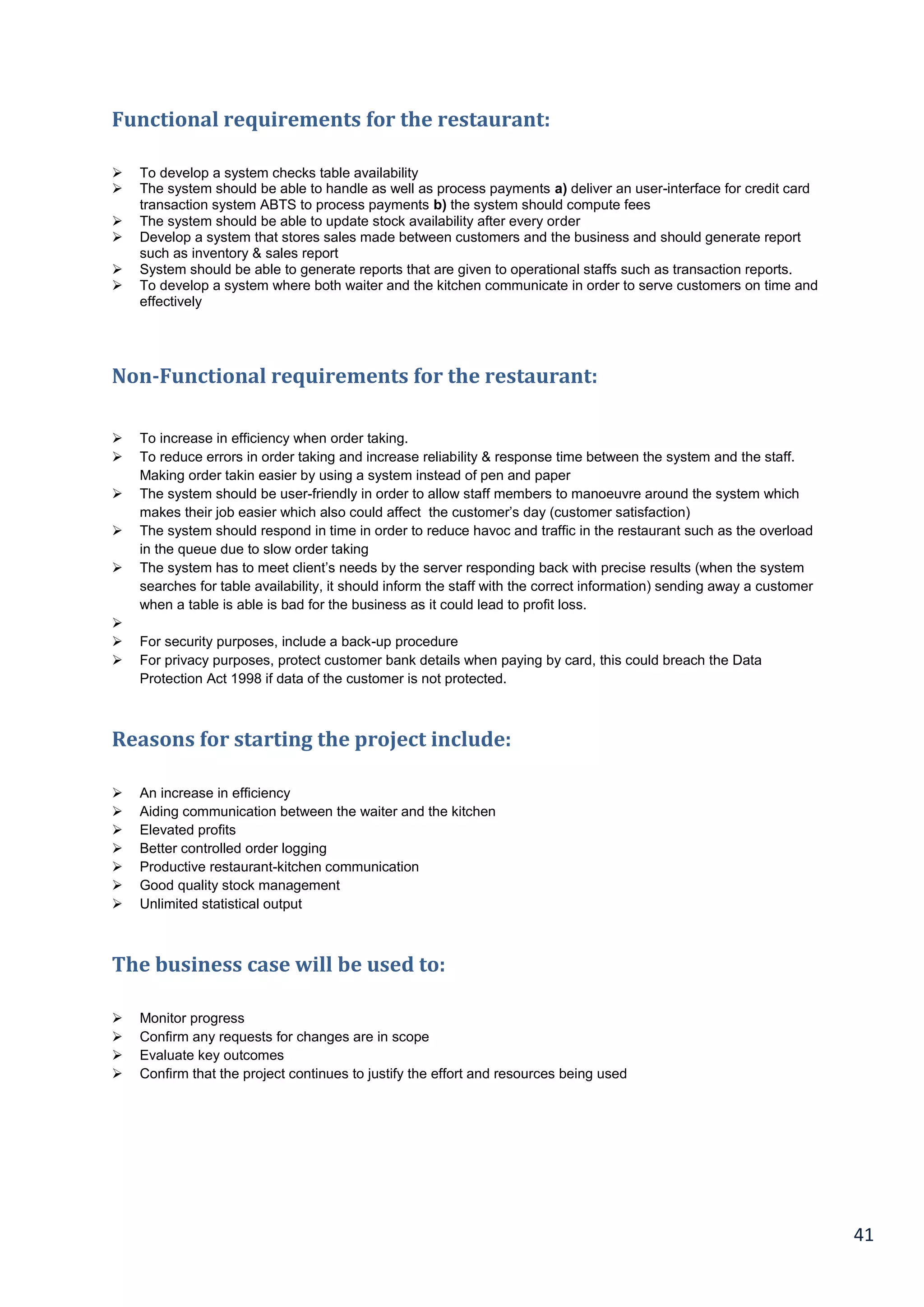 41
Functional requirements for the restaurant:
 To develop a system checks table availability
 The system should be able to handle as well as process payments a) deliver an user-interface for credit card
transaction system ABTS to process payments b) the system should compute fees
 The system should be able to update stock availability after every order
 Develop a system that stores sales made between customers and the business and should generate report
such as inventory & sales report
 System should be able to generate reports that are given to operational staffs such as transaction reports.
 To develop a system where both waiter and the kitchen communicate in order to serve customers on time and
effectively
Non-Functional requirements for the restaurant:
 To increase in efficiency when order taking.
 To reduce errors in order taking and increase reliability & response time between the system and the staff.
Making order takin easier by using a system instead of pen and paper
 The system should be user-friendly in order to allow staff members to manoeuvre around the system which
makes their job easier which also could affect the customer’s day (customer satisfaction)
 The system should respond in time in order to reduce havoc and traffic in the restaurant such as the overload
in the queue due to slow order taking
 The system has to meet client’s needs by the server responding back with precise results (when the system
searches for table availability, it should inform the staff with the correct information) sending away a customer
when a table is able is bad for the business as it could lead to profit loss.

 For security purposes, include a back-up procedure
 For privacy purposes, protect customer bank details when paying by card, this could breach the Data
Protection Act 1998 if data of the customer is not protected.
Reasons for starting the project include:
 An increase in efficiency
 Aiding communication between the waiter and the kitchen
 Elevated profits
 Better controlled order logging
 Productive restaurant-kitchen communication
 Good quality stock management
 Unlimited statistical output
The business case will be used to:
 Monitor progress
 Confirm any requests for changes are in scope
 Evaluate key outcomes
 Confirm that the project continues to justify the effort and resources being used
 