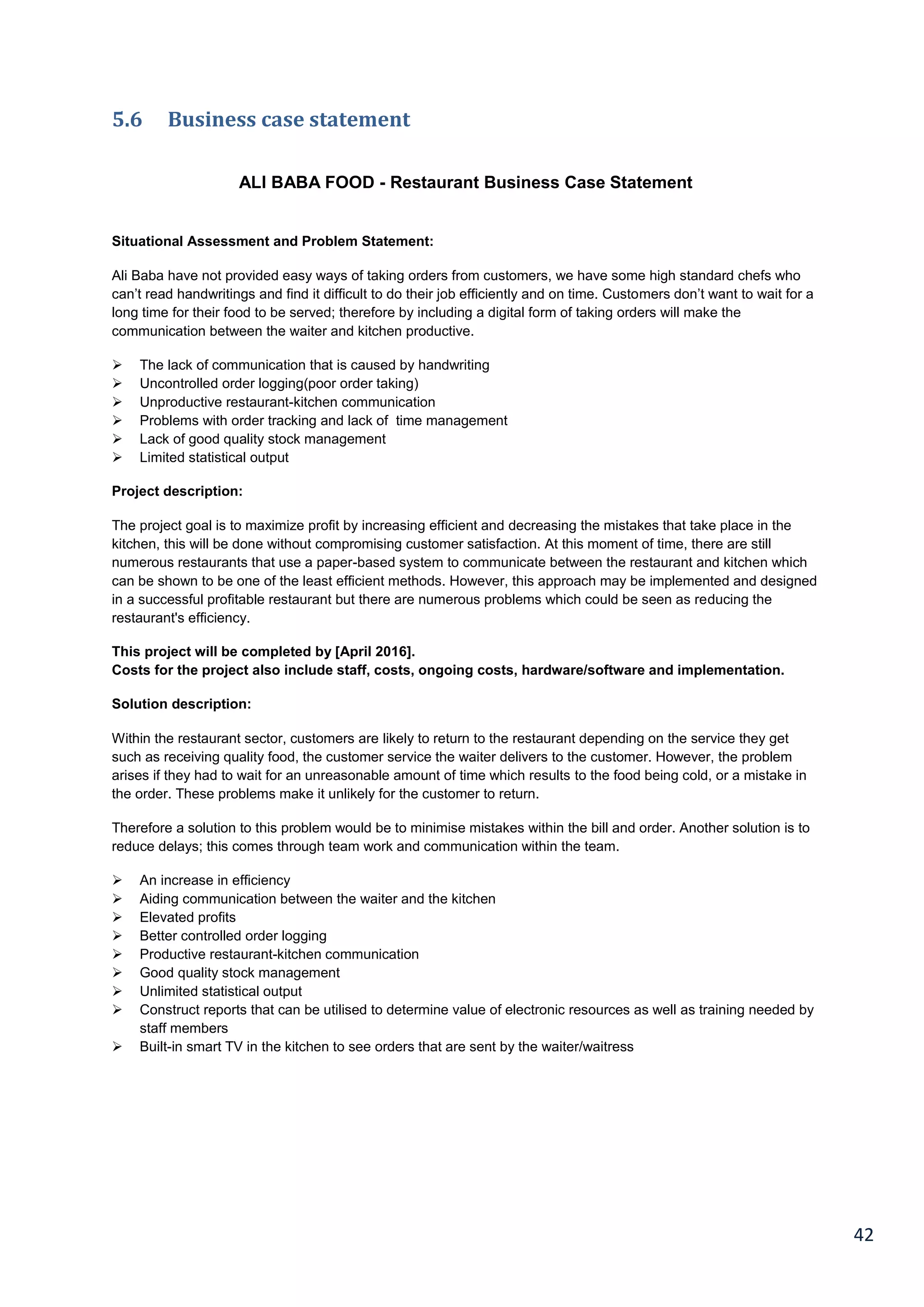 42
5.6 Business case statement
ALI BABA FOOD - Restaurant Business Case Statement
Situational Assessment and Problem Statement:
Ali Baba have not provided easy ways of taking orders from customers, we have some high standard chefs who
can’t read handwritings and find it difficult to do their job efficiently and on time. Customers don’t want to wait for a
long time for their food to be served; therefore by including a digital form of taking orders will make the
communication between the waiter and kitchen productive.
 The lack of communication that is caused by handwriting
 Uncontrolled order logging(poor order taking)
 Unproductive restaurant-kitchen communication
 Problems with order tracking and lack of time management
 Lack of good quality stock management
 Limited statistical output
Project description:
The project goal is to maximize profit by increasing efficient and decreasing the mistakes that take place in the
kitchen, this will be done without compromising customer satisfaction. At this moment of time, there are still
numerous restaurants that use a paper-based system to communicate between the restaurant and kitchen which
can be shown to be one of the least efficient methods. However, this approach may be implemented and designed
in a successful profitable restaurant but there are numerous problems which could be seen as reducing the
restaurant's efficiency.
This project will be completed by [April 2016].
Costs for the project also include staff, costs, ongoing costs, hardware/software and implementation.
Solution description:
Within the restaurant sector, customers are likely to return to the restaurant depending on the service they get
such as receiving quality food, the customer service the waiter delivers to the customer. However, the problem
arises if they had to wait for an unreasonable amount of time which results to the food being cold, or a mistake in
the order. These problems make it unlikely for the customer to return.
Therefore a solution to this problem would be to minimise mistakes within the bill and order. Another solution is to
reduce delays; this comes through team work and communication within the team.
 An increase in efficiency
 Aiding communication between the waiter and the kitchen
 Elevated profits
 Better controlled order logging
 Productive restaurant-kitchen communication
 Good quality stock management
 Unlimited statistical output
 Construct reports that can be utilised to determine value of electronic resources as well as training needed by
staff members
 Built-in smart TV in the kitchen to see orders that are sent by the waiter/waitress
 