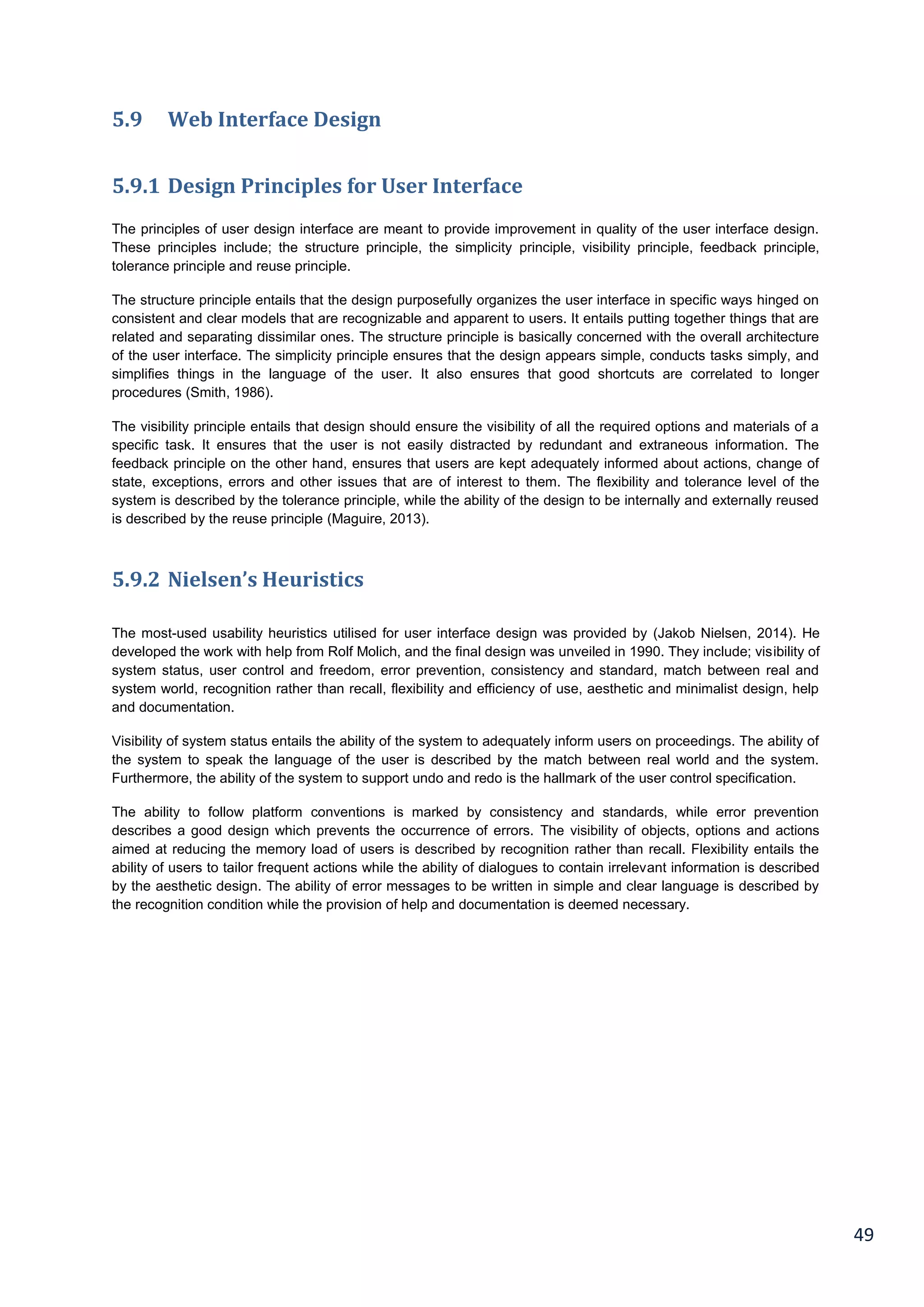 49
5.9 Web Interface Design
5.9.1 Design Principles for User Interface
The principles of user design interface are meant to provide improvement in quality of the user interface design.
These principles include; the structure principle, the simplicity principle, visibility principle, feedback principle,
tolerance principle and reuse principle.
The structure principle entails that the design purposefully organizes the user interface in specific ways hinged on
consistent and clear models that are recognizable and apparent to users. It entails putting together things that are
related and separating dissimilar ones. The structure principle is basically concerned with the overall architecture
of the user interface. The simplicity principle ensures that the design appears simple, conducts tasks simply, and
simplifies things in the language of the user. It also ensures that good shortcuts are correlated to longer
procedures (Smith, 1986).
The visibility principle entails that design should ensure the visibility of all the required options and materials of a
specific task. It ensures that the user is not easily distracted by redundant and extraneous information. The
feedback principle on the other hand, ensures that users are kept adequately informed about actions, change of
state, exceptions, errors and other issues that are of interest to them. The flexibility and tolerance level of the
system is described by the tolerance principle, while the ability of the design to be internally and externally reused
is described by the reuse principle (Maguire, 2013).
5.9.2 Nielsen’s Heuristics
The most-used usability heuristics utilised for user interface design was provided by (Jakob Nielsen, 2014). He
developed the work with help from Rolf Molich, and the final design was unveiled in 1990. They include; visibility of
system status, user control and freedom, error prevention, consistency and standard, match between real and
system world, recognition rather than recall, flexibility and efficiency of use, aesthetic and minimalist design, help
and documentation.
Visibility of system status entails the ability of the system to adequately inform users on proceedings. The ability of
the system to speak the language of the user is described by the match between real world and the system.
Furthermore, the ability of the system to support undo and redo is the hallmark of the user control specification.
The ability to follow platform conventions is marked by consistency and standards, while error prevention
describes a good design which prevents the occurrence of errors. The visibility of objects, options and actions
aimed at reducing the memory load of users is described by recognition rather than recall. Flexibility entails the
ability of users to tailor frequent actions while the ability of dialogues to contain irrelevant information is described
by the aesthetic design. The ability of error messages to be written in simple and clear language is described by
the recognition condition while the provision of help and documentation is deemed necessary.
 