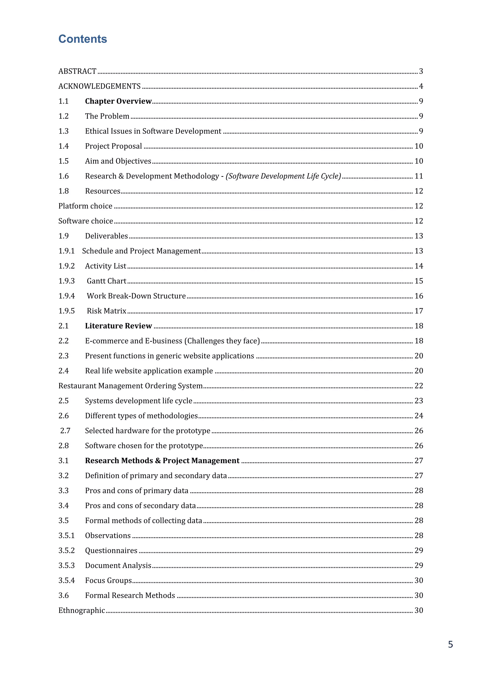 5
Contents
ABSTRACT..................................................................................................................................................................................................3
ACKNOWLEDGEMENTS .......................................................................................................................................................................4
1.1 Chapter Overview.................................................................................................................................................................9
1.2 The Problem..............................................................................................................................................................................9
1.3 Ethical Issues in Software Development ......................................................................................................................9
1.4 Project Proposal ................................................................................................................................................................... 10
1.5 Aim and Objectives.............................................................................................................................................................. 10
1.6 Research & Development Methodology - (Software Development Life Cycle)........................................... 11
1.8 Resources................................................................................................................................................................................. 12
Platform choice ..................................................................................................................................................................................... 12
Software choice..................................................................................................................................................................................... 12
1.9 Deliverables............................................................................................................................................................................ 13
1.9.1 Schedule and Project Management................................................................................................................................ 13
1.9.2 Activity List............................................................................................................................................................................. 14
1.9.3 Gantt Chart............................................................................................................................................................................. 15
1.9.4 Work Break-Down Structure......................................................................................................................................... 16
1.9.5 Risk Matrix............................................................................................................................................................................. 17
2.1 Literature Review ............................................................................................................................................................. 18
2.2 E-commerce and E-business (Challenges they face)............................................................................................ 18
2.3 Present functions in generic website applications ............................................................................................... 20
2.4 Real life website application example ........................................................................................................................ 20
Restaurant Management Ordering System............................................................................................................................... 22
2.5 Systems development life cycle..................................................................................................................................... 23
2.6 Different types of methodologies.................................................................................................................................. 24
2.7 Selected hardware for the prototype.......................................................................................................................... 26
2.8 Software chosen for the prototype............................................................................................................................... 26
3.1 Research Methods & Project Management ........................................................................................................ 27
3.2 Definition of primary and secondary data................................................................................................................ 27
3.3 Pros and cons of primary data ....................................................................................................................................... 28
3.4 Pros and cons of secondary data................................................................................................................................... 28
3.5 Formal methods of collecting data............................................................................................................................... 28
3.5.1 Observations .......................................................................................................................................................................... 28
3.5.2 Questionnaires ...................................................................................................................................................................... 29
3.5.3 Document Analysis.............................................................................................................................................................. 29
3.5.4 Focus Groups.......................................................................................................................................................................... 30
3.6 Formal Research Methods ............................................................................................................................................... 30
Ethnographic.......................................................................................................................................................................................... 30
 