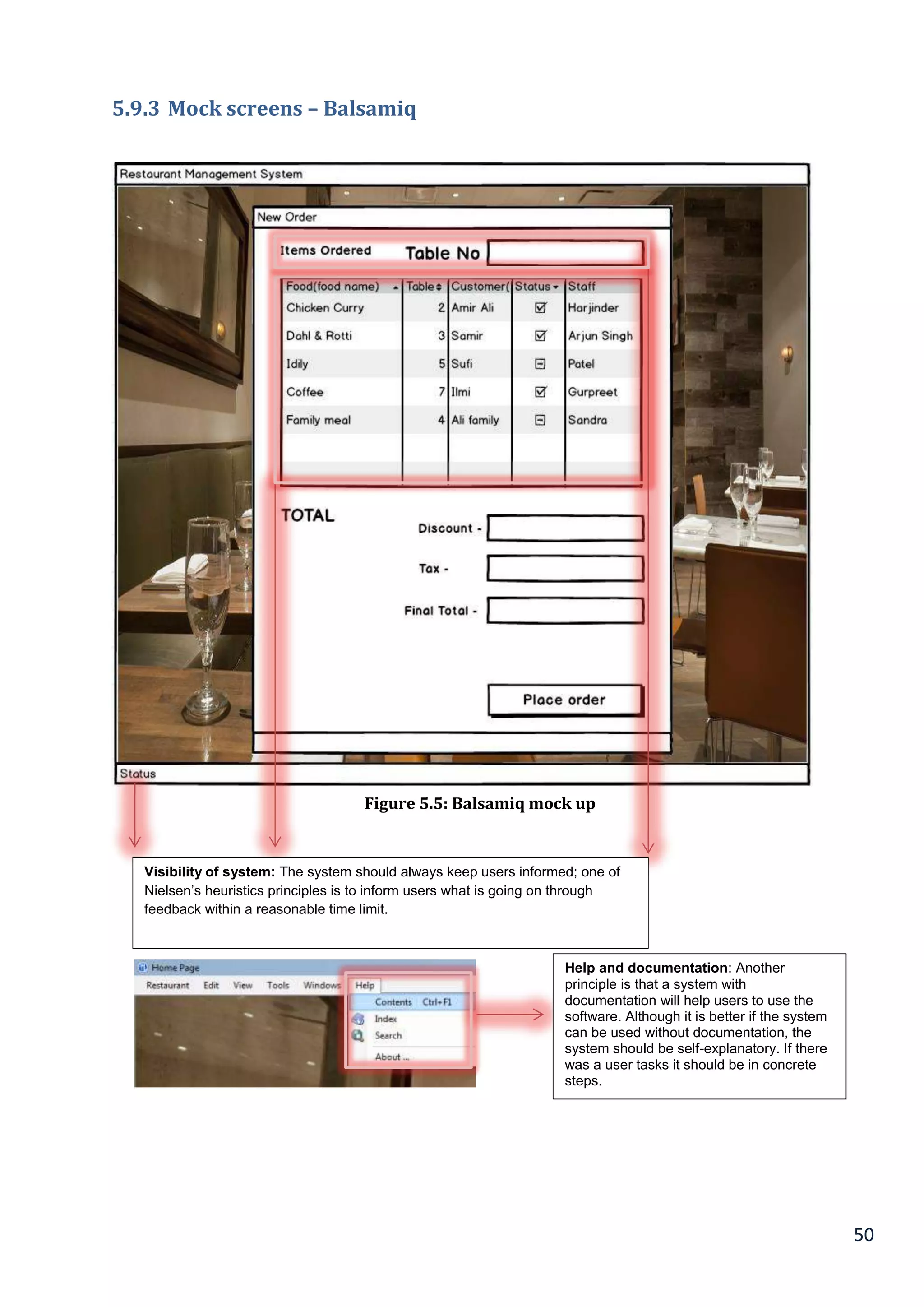 50
5.9.3 Mock screens – Balsamiq
Visibility of system: The system should always keep users informed; one of
Nielsen’s heuristics principles is to inform users what is going on through
feedback within a reasonable time limit.
Help and documentation: Another
principle is that a system with
documentation will help users to use the
software. Although it is better if the system
can be used without documentation, the
system should be self-explanatory. If there
was a user tasks it should be in concrete
steps.
Figure 5.5: Balsamiq mock up
 