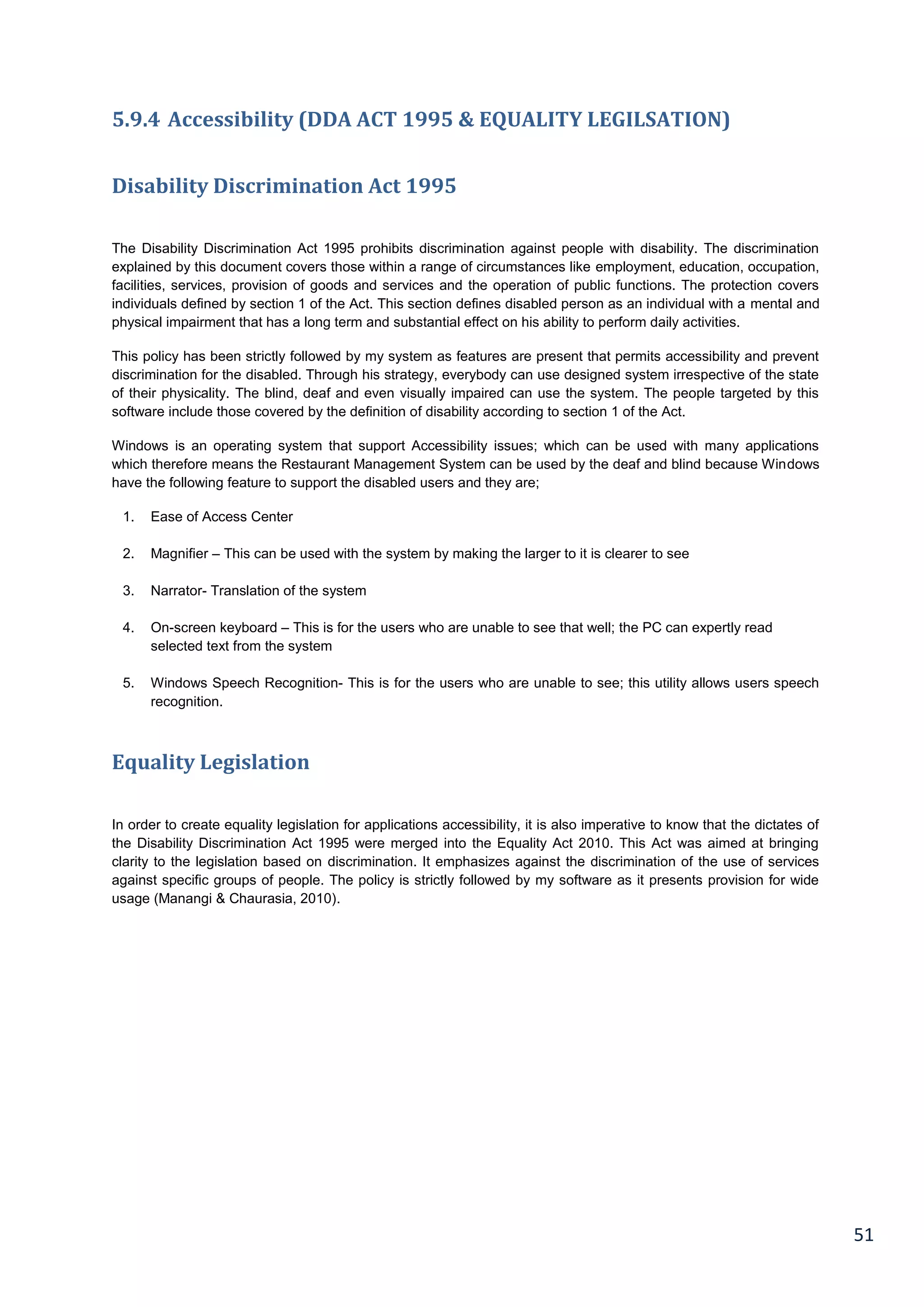51
5.9.4 Accessibility (DDA ACT 1995 & EQUALITY LEGILSATION)
Disability Discrimination Act 1995
The Disability Discrimination Act 1995 prohibits discrimination against people with disability. The discrimination
explained by this document covers those within a range of circumstances like employment, education, occupation,
facilities, services, provision of goods and services and the operation of public functions. The protection covers
individuals defined by section 1 of the Act. This section defines disabled person as an individual with a mental and
physical impairment that has a long term and substantial effect on his ability to perform daily activities.
This policy has been strictly followed by my system as features are present that permits accessibility and prevent
discrimination for the disabled. Through his strategy, everybody can use designed system irrespective of the state
of their physicality. The blind, deaf and even visually impaired can use the system. The people targeted by this
software include those covered by the definition of disability according to section 1 of the Act.
Windows is an operating system that support Accessibility issues; which can be used with many applications
which therefore means the Restaurant Management System can be used by the deaf and blind because Windows
have the following feature to support the disabled users and they are;
1. Ease of Access Center
2. Magnifier – This can be used with the system by making the larger to it is clearer to see
3. Narrator- Translation of the system
4. On-screen keyboard – This is for the users who are unable to see that well; the PC can expertly read
selected text from the system
5. Windows Speech Recognition- This is for the users who are unable to see; this utility allows users speech
recognition.
Equality Legislation
In order to create equality legislation for applications accessibility, it is also imperative to know that the dictates of
the Disability Discrimination Act 1995 were merged into the Equality Act 2010. This Act was aimed at bringing
clarity to the legislation based on discrimination. It emphasizes against the discrimination of the use of services
against specific groups of people. The policy is strictly followed by my software as it presents provision for wide
usage (Manangi & Chaurasia, 2010).
 
