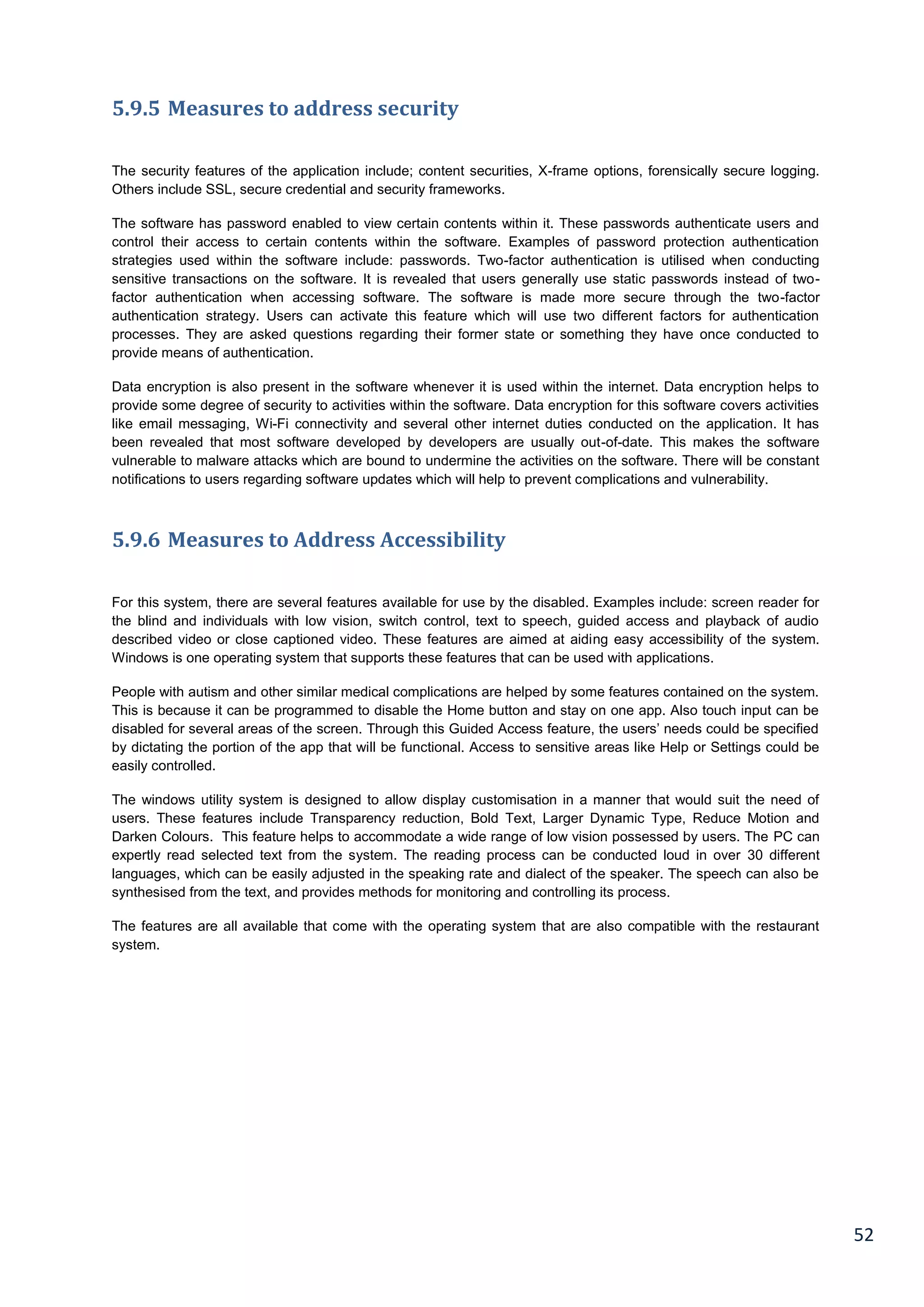 52
5.9.5 Measures to address security
The security features of the application include; content securities, X-frame options, forensically secure logging.
Others include SSL, secure credential and security frameworks.
The software has password enabled to view certain contents within it. These passwords authenticate users and
control their access to certain contents within the software. Examples of password protection authentication
strategies used within the software include: passwords. Two-factor authentication is utilised when conducting
sensitive transactions on the software. It is revealed that users generally use static passwords instead of two-
factor authentication when accessing software. The software is made more secure through the two-factor
authentication strategy. Users can activate this feature which will use two different factors for authentication
processes. They are asked questions regarding their former state or something they have once conducted to
provide means of authentication.
Data encryption is also present in the software whenever it is used within the internet. Data encryption helps to
provide some degree of security to activities within the software. Data encryption for this software covers activities
like email messaging, Wi-Fi connectivity and several other internet duties conducted on the application. It has
been revealed that most software developed by developers are usually out-of-date. This makes the software
vulnerable to malware attacks which are bound to undermine the activities on the software. There will be constant
notifications to users regarding software updates which will help to prevent complications and vulnerability.
5.9.6 Measures to Address Accessibility
For this system, there are several features available for use by the disabled. Examples include: screen reader for
the blind and individuals with low vision, switch control, text to speech, guided access and playback of audio
described video or close captioned video. These features are aimed at aiding easy accessibility of the system.
Windows is one operating system that supports these features that can be used with applications.
People with autism and other similar medical complications are helped by some features contained on the system.
This is because it can be programmed to disable the Home button and stay on one app. Also touch input can be
disabled for several areas of the screen. Through this Guided Access feature, the users’ needs could be specified
by dictating the portion of the app that will be functional. Access to sensitive areas like Help or Settings could be
easily controlled.
The windows utility system is designed to allow display customisation in a manner that would suit the need of
users. These features include Transparency reduction, Bold Text, Larger Dynamic Type, Reduce Motion and
Darken Colours. This feature helps to accommodate a wide range of low vision possessed by users. The PC can
expertly read selected text from the system. The reading process can be conducted loud in over 30 different
languages, which can be easily adjusted in the speaking rate and dialect of the speaker. The speech can also be
synthesised from the text, and provides methods for monitoring and controlling its process.
The features are all available that come with the operating system that are also compatible with the restaurant
system.
 