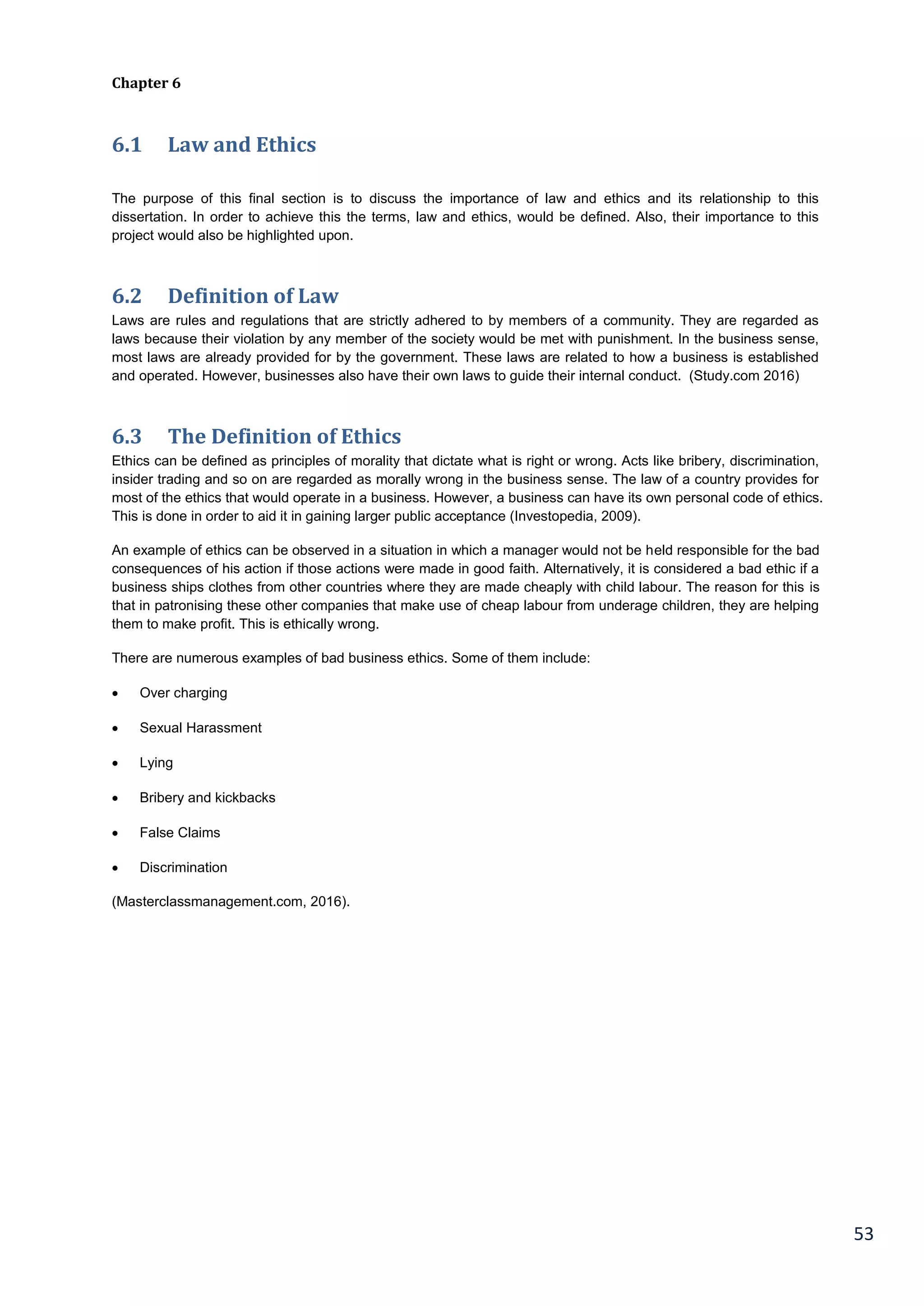 53
Chapter 6
6.1 Law and Ethics
The purpose of this final section is to discuss the importance of law and ethics and its relationship to this
dissertation. In order to achieve this the terms, law and ethics, would be defined. Also, their importance to this
project would also be highlighted upon.
6.2 Definition of Law
Laws are rules and regulations that are strictly adhered to by members of a community. They are regarded as
laws because their violation by any member of the society would be met with punishment. In the business sense,
most laws are already provided for by the government. These laws are related to how a business is established
and operated. However, businesses also have their own laws to guide their internal conduct. (Study.com 2016)
6.3 The Definition of Ethics
Ethics can be defined as principles of morality that dictate what is right or wrong. Acts like bribery, discrimination,
insider trading and so on are regarded as morally wrong in the business sense. The law of a country provides for
most of the ethics that would operate in a business. However, a business can have its own personal code of ethics.
This is done in order to aid it in gaining larger public acceptance (Investopedia, 2009).
An example of ethics can be observed in a situation in which a manager would not be held responsible for the bad
consequences of his action if those actions were made in good faith. Alternatively, it is considered a bad ethic if a
business ships clothes from other countries where they are made cheaply with child labour. The reason for this is
that in patronising these other companies that make use of cheap labour from underage children, they are helping
them to make profit. This is ethically wrong.
There are numerous examples of bad business ethics. Some of them include:
 Over charging
 Sexual Harassment
 Lying
 Bribery and kickbacks
 False Claims
 Discrimination
(Masterclassmanagement.com, 2016).
 