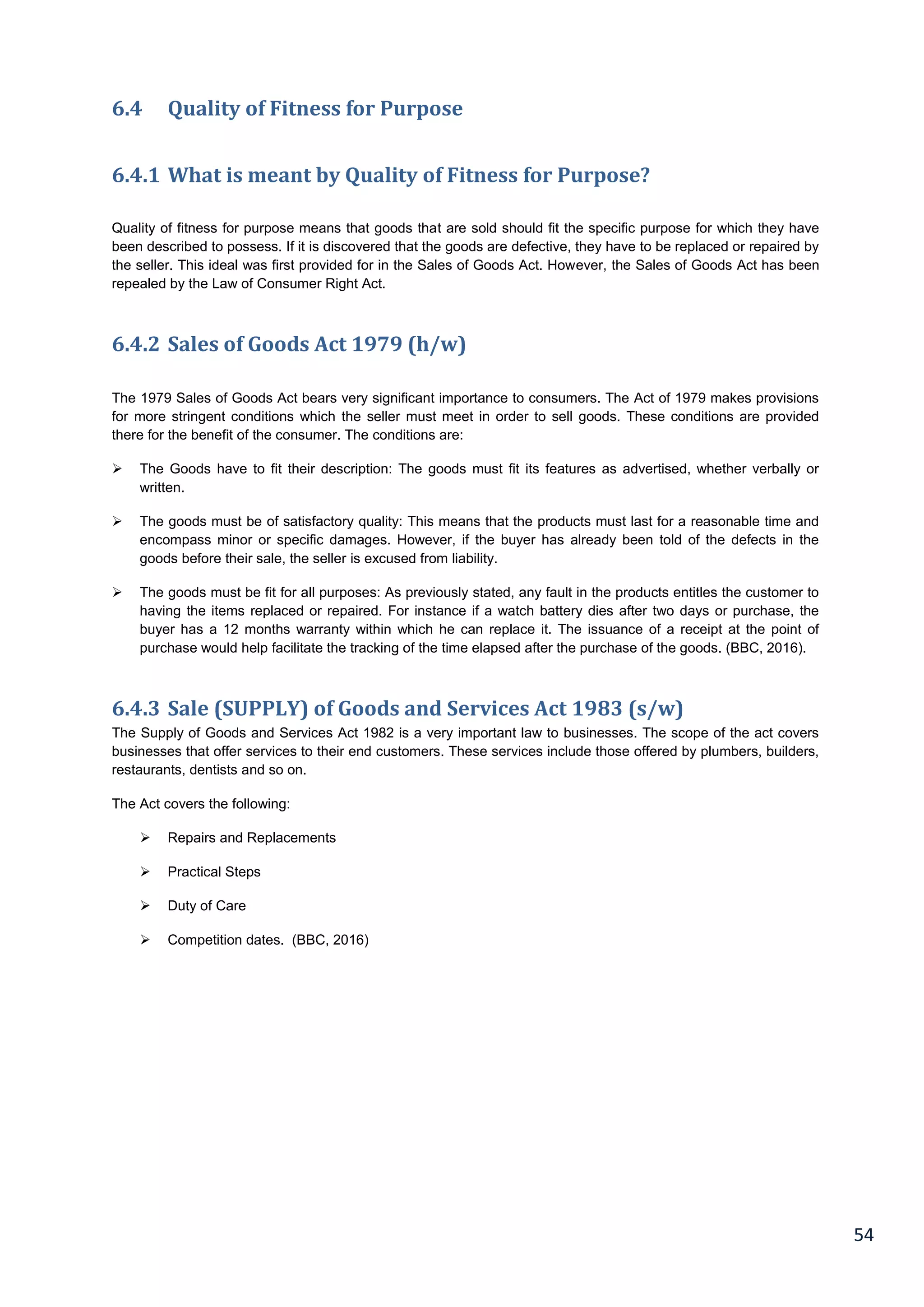 54
6.4 Quality of Fitness for Purpose
6.4.1 What is meant by Quality of Fitness for Purpose?
Quality of fitness for purpose means that goods that are sold should fit the specific purpose for which they have
been described to possess. If it is discovered that the goods are defective, they have to be replaced or repaired by
the seller. This ideal was first provided for in the Sales of Goods Act. However, the Sales of Goods Act has been
repealed by the Law of Consumer Right Act.
6.4.2 Sales of Goods Act 1979 (h/w)
The 1979 Sales of Goods Act bears very significant importance to consumers. The Act of 1979 makes provisions
for more stringent conditions which the seller must meet in order to sell goods. These conditions are provided
there for the benefit of the consumer. The conditions are:
 The Goods have to fit their description: The goods must fit its features as advertised, whether verbally or
written.
 The goods must be of satisfactory quality: This means that the products must last for a reasonable time and
encompass minor or specific damages. However, if the buyer has already been told of the defects in the
goods before their sale, the seller is excused from liability.
 The goods must be fit for all purposes: As previously stated, any fault in the products entitles the customer to
having the items replaced or repaired. For instance if a watch battery dies after two days or purchase, the
buyer has a 12 months warranty within which he can replace it. The issuance of a receipt at the point of
purchase would help facilitate the tracking of the time elapsed after the purchase of the goods. (BBC, 2016).
6.4.3 Sale (SUPPLY) of Goods and Services Act 1983 (s/w)
The Supply of Goods and Services Act 1982 is a very important law to businesses. The scope of the act covers
businesses that offer services to their end customers. These services include those offered by plumbers, builders,
restaurants, dentists and so on.
The Act covers the following:
 Repairs and Replacements
 Practical Steps
 Duty of Care
 Competition dates. (BBC, 2016)
 