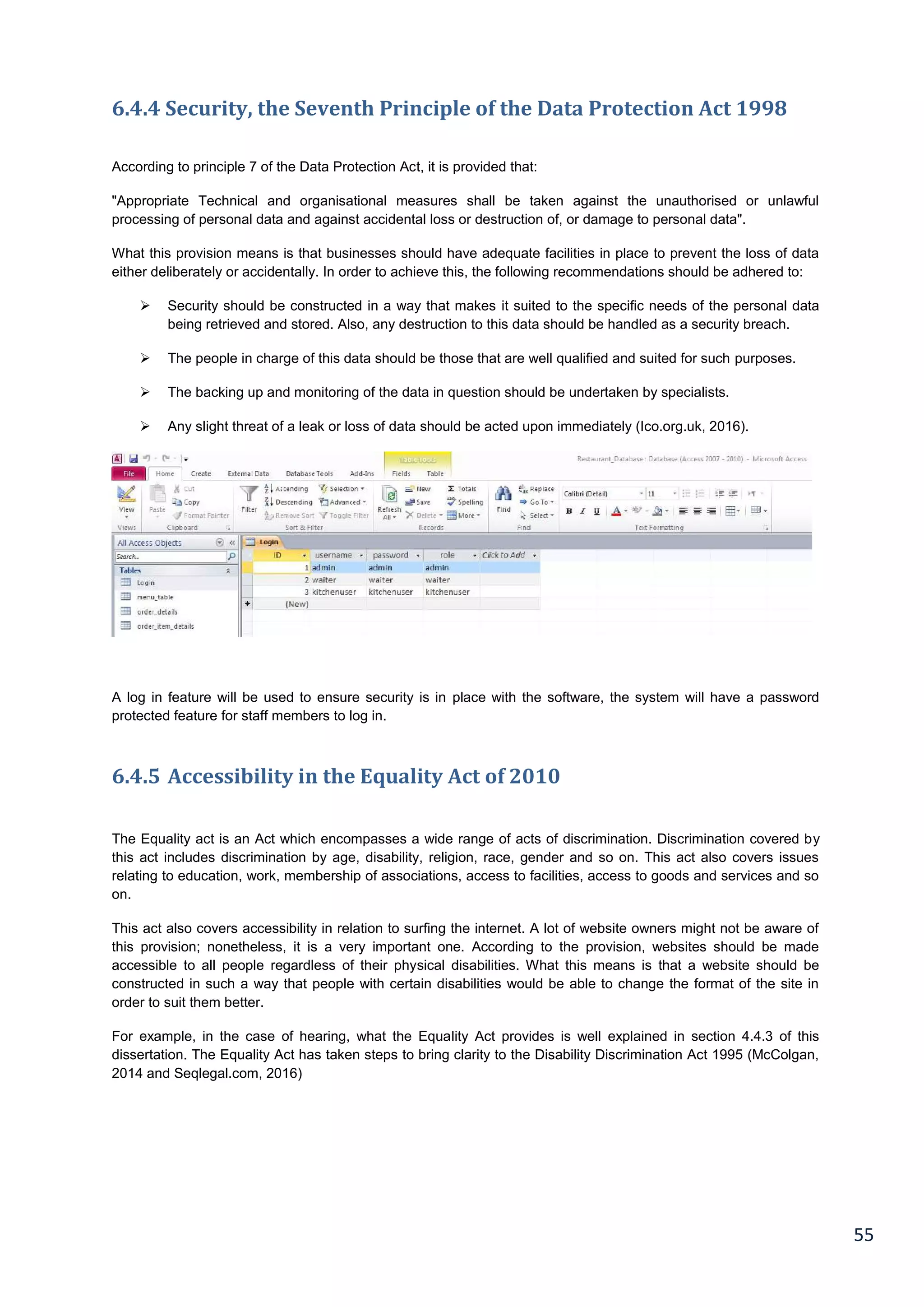 55
6.4.4 Security, the Seventh Principle of the Data Protection Act 1998
According to principle 7 of the Data Protection Act, it is provided that:
"Appropriate Technical and organisational measures shall be taken against the unauthorised or unlawful
processing of personal data and against accidental loss or destruction of, or damage to personal data".
What this provision means is that businesses should have adequate facilities in place to prevent the loss of data
either deliberately or accidentally. In order to achieve this, the following recommendations should be adhered to:
 Security should be constructed in a way that makes it suited to the specific needs of the personal data
being retrieved and stored. Also, any destruction to this data should be handled as a security breach.
 The people in charge of this data should be those that are well qualified and suited for such purposes.
 The backing up and monitoring of the data in question should be undertaken by specialists.
 Any slight threat of a leak or loss of data should be acted upon immediately (Ico.org.uk, 2016).
A log in feature will be used to ensure security is in place with the software, the system will have a password
protected feature for staff members to log in.
6.4.5 Accessibility in the Equality Act of 2010
The Equality act is an Act which encompasses a wide range of acts of discrimination. Discrimination covered by
this act includes discrimination by age, disability, religion, race, gender and so on. This act also covers issues
relating to education, work, membership of associations, access to facilities, access to goods and services and so
on.
This act also covers accessibility in relation to surfing the internet. A lot of website owners might not be aware of
this provision; nonetheless, it is a very important one. According to the provision, websites should be made
accessible to all people regardless of their physical disabilities. What this means is that a website should be
constructed in such a way that people with certain disabilities would be able to change the format of the site in
order to suit them better.
For example, in the case of hearing, what the Equality Act provides is well explained in section 4.4.3 of this
dissertation. The Equality Act has taken steps to bring clarity to the Disability Discrimination Act 1995 (McColgan,
2014 and Seqlegal.com, 2016)
 