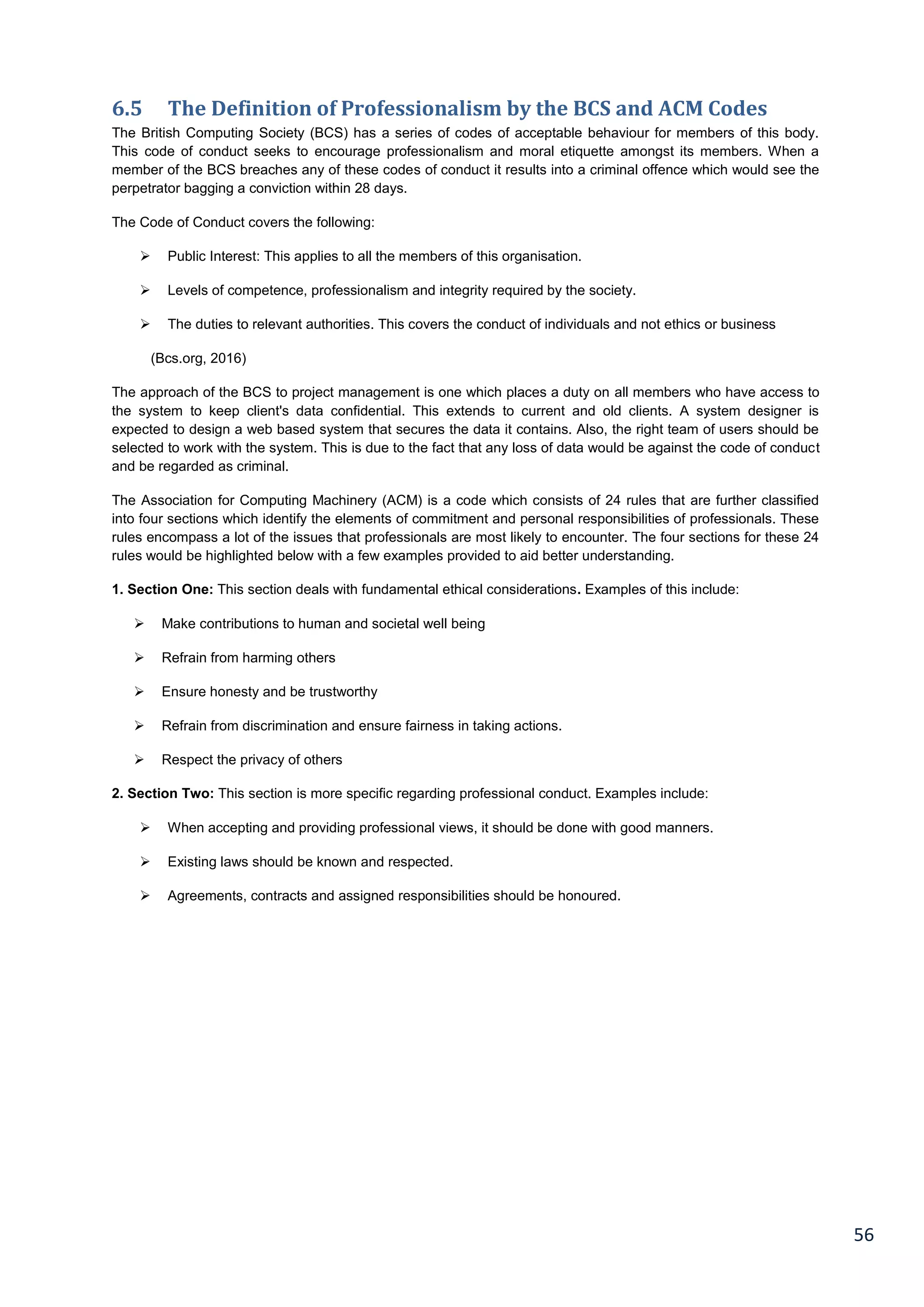 56
6.5 The Definition of Professionalism by the BCS and ACM Codes
The British Computing Society (BCS) has a series of codes of acceptable behaviour for members of this body.
This code of conduct seeks to encourage professionalism and moral etiquette amongst its members. When a
member of the BCS breaches any of these codes of conduct it results into a criminal offence which would see the
perpetrator bagging a conviction within 28 days.
The Code of Conduct covers the following:
 Public Interest: This applies to all the members of this organisation.
 Levels of competence, professionalism and integrity required by the society.
 The duties to relevant authorities. This covers the conduct of individuals and not ethics or business
(Bcs.org, 2016)
The approach of the BCS to project management is one which places a duty on all members who have access to
the system to keep client's data confidential. This extends to current and old clients. A system designer is
expected to design a web based system that secures the data it contains. Also, the right team of users should be
selected to work with the system. This is due to the fact that any loss of data would be against the code of conduct
and be regarded as criminal.
The Association for Computing Machinery (ACM) is a code which consists of 24 rules that are further classified
into four sections which identify the elements of commitment and personal responsibilities of professionals. These
rules encompass a lot of the issues that professionals are most likely to encounter. The four sections for these 24
rules would be highlighted below with a few examples provided to aid better understanding.
1. Section One: This section deals with fundamental ethical considerations. Examples of this include:
 Make contributions to human and societal well being
 Refrain from harming others
 Ensure honesty and be trustworthy
 Refrain from discrimination and ensure fairness in taking actions.
 Respect the privacy of others
2. Section Two: This section is more specific regarding professional conduct. Examples include:
 When accepting and providing professional views, it should be done with good manners.
 Existing laws should be known and respected.
 Agreements, contracts and assigned responsibilities should be honoured.
 