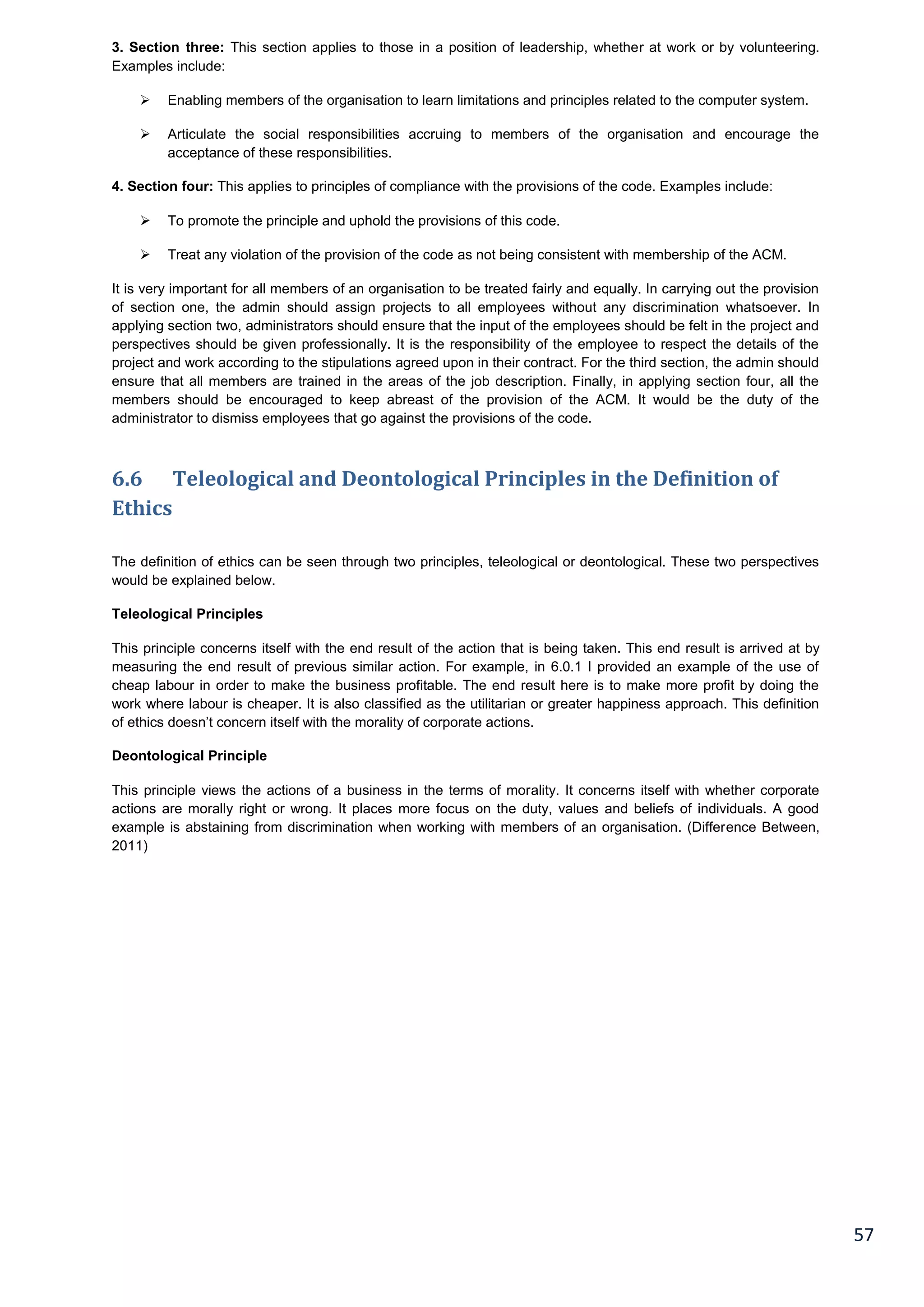 57
3. Section three: This section applies to those in a position of leadership, whether at work or by volunteering.
Examples include:
 Enabling members of the organisation to learn limitations and principles related to the computer system.
 Articulate the social responsibilities accruing to members of the organisation and encourage the
acceptance of these responsibilities.
4. Section four: This applies to principles of compliance with the provisions of the code. Examples include:
 To promote the principle and uphold the provisions of this code.
 Treat any violation of the provision of the code as not being consistent with membership of the ACM.
It is very important for all members of an organisation to be treated fairly and equally. In carrying out the provision
of section one, the admin should assign projects to all employees without any discrimination whatsoever. In
applying section two, administrators should ensure that the input of the employees should be felt in the project and
perspectives should be given professionally. It is the responsibility of the employee to respect the details of the
project and work according to the stipulations agreed upon in their contract. For the third section, the admin should
ensure that all members are trained in the areas of the job description. Finally, in applying section four, all the
members should be encouraged to keep abreast of the provision of the ACM. It would be the duty of the
administrator to dismiss employees that go against the provisions of the code.
6.6 Teleological and Deontological Principles in the Definition of
Ethics
The definition of ethics can be seen through two principles, teleological or deontological. These two perspectives
would be explained below.
Teleological Principles
This principle concerns itself with the end result of the action that is being taken. This end result is arrived at by
measuring the end result of previous similar action. For example, in 6.0.1 I provided an example of the use of
cheap labour in order to make the business profitable. The end result here is to make more profit by doing the
work where labour is cheaper. It is also classified as the utilitarian or greater happiness approach. This definition
of ethics doesn’t concern itself with the morality of corporate actions.
Deontological Principle
This principle views the actions of a business in the terms of morality. It concerns itself with whether corporate
actions are morally right or wrong. It places more focus on the duty, values and beliefs of individuals. A good
example is abstaining from discrimination when working with members of an organisation. (Difference Between,
2011)
 