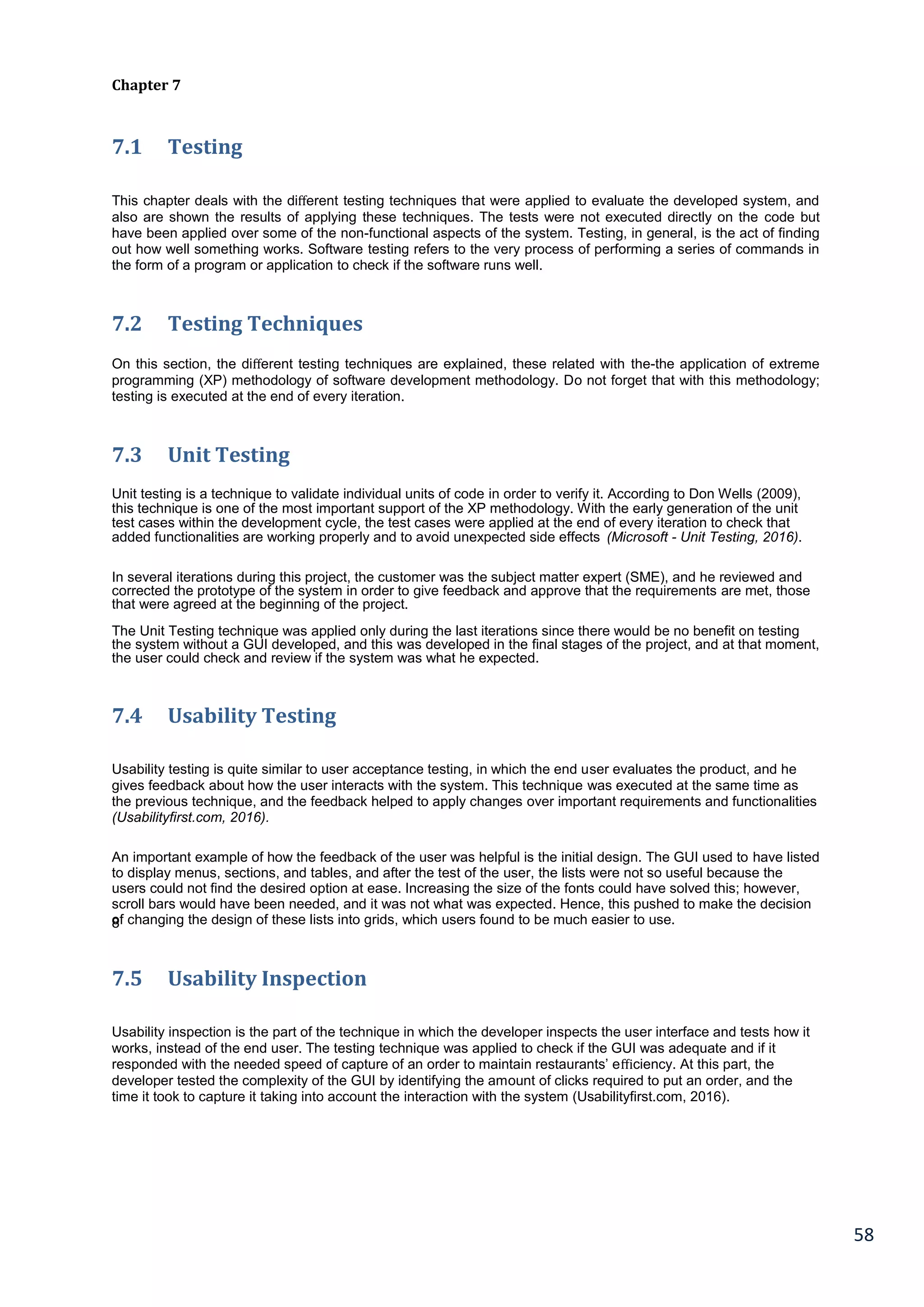 58
Chapter 7
7.1 Testing
This chapter deals with the diﬀerent testing techniques that were applied to evaluate the developed system, and
also are shown the results of applying these techniques. The tests were not executed directly on the code but
have been applied over some of the non-functional aspects of the system. Testing, in general, is the act of finding
out how well something works. Software testing refers to the very process of performing a series of commands in
the form of a program or application to check if the software runs well.
7.2 Testing Techniques
On this section, the diﬀerent testing techniques are explained, these related with the-the application of extreme
programming (XP) methodology of software development methodology. Do not forget that with this methodology;
testing is executed at the end of every iteration.
7.3 Unit Testing
Unit testing is a technique to validate individual units of code in order to verify it. According to Don Wells (2009),
this technique is one of the most important support of the XP methodology. With the early generation of the unit
test cases within the development cycle, the test cases were applied at the end of every iteration to check that
added functionalities are working properly and to avoid unexpected side effects (Microsoft - Unit Testing, 2016).
In several iterations during this project, the customer was the subject matter expert (SME), and he reviewed and
corrected the prototype of the system in order to give feedback and approve that the requirements are met, those
that were agreed at the beginning of the project.
The Unit Testing technique was applied only during the last iterations since there would be no benefit on testing
the system without a GUI developed, and this was developed in the final stages of the project, and at that moment,
the user could check and review if the system was what he expected.
7.4 Usability Testing
Usability testing is quite similar to user acceptance testing, in which the end user evaluates the product, and he
gives feedback about how the user interacts with the system. This technique was executed at the same time as
the previous technique, and the feedback helped to apply changes over important requirements and functionalities
(Usabilityfirst.com, 2016).
An important example of how the feedback of the user was helpful is the initial design. The GUI used to have listed
to display menus, sections, and tables, and after the test of the user, the lists were not so useful because the
users could not find the desired option at ease. Increasing the size of the fonts could have solved this; however,
scroll bars would have been needed, and it was not what was expected. Hence, this pushed to make the decision
of changing the design of these lists into grids, which users found to be much easier to use.8
7.5 Usability Inspection
Usability inspection is the part of the technique in which the developer inspects the user interface and tests how it
works, instead of the end user. The testing technique was applied to check if the GUI was adequate and if it
responded with the needed speed of capture of an order to maintain restaurants’ eﬃciency. At this part, the
developer tested the complexity of the GUI by identifying the amount of clicks required to put an order, and the
time it took to capture it taking into account the interaction with the system (Usabilityfirst.com, 2016).
 