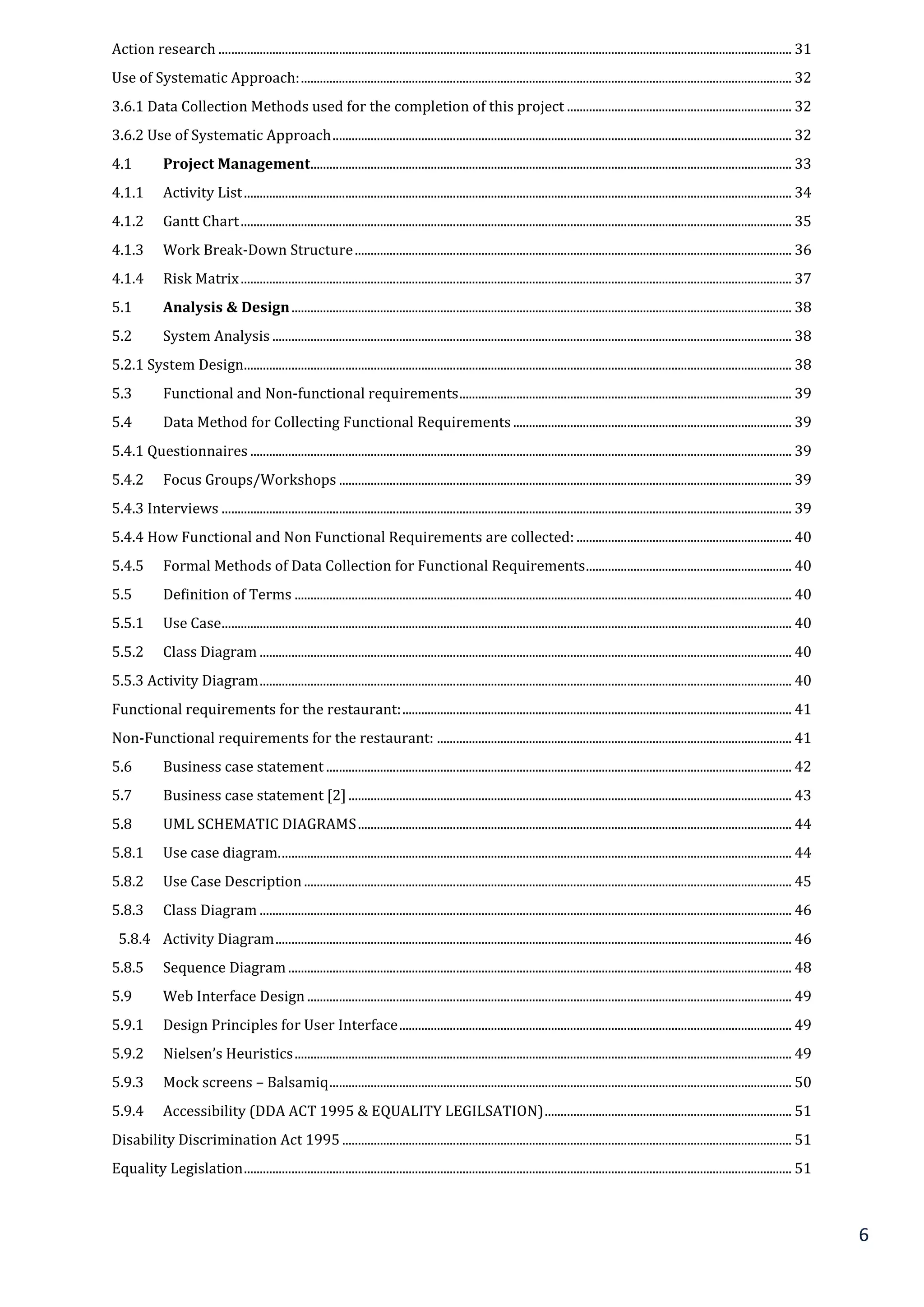 6
Action research ..................................................................................................................................................................................... 31
Use of Systematic Approach:........................................................................................................................................................... 32
3.6.1 Data Collection Methods used for the completion of this project ....................................................................... 32
3.6.2 Use of Systematic Approach................................................................................................................................................. 32
4.1 Project Management........................................................................................................................................................ 33
4.1.1 Activity List............................................................................................................................................................................. 34
4.1.2 Gantt Chart.............................................................................................................................................................................. 35
4.1.3 Work Break-Down Structure.......................................................................................................................................... 36
4.1.4 Risk Matrix.............................................................................................................................................................................. 37
5.1 Analysis & Design.............................................................................................................................................................. 38
5.2 System Analysis .................................................................................................................................................................... 38
5.2.1 System Design............................................................................................................................................................................. 38
5.3 Functional and Non-functional requirements......................................................................................................... 39
5.4 Data Method for Collecting Functional Requirements........................................................................................ 39
5.4.1 Questionnaires ........................................................................................................................................................................... 39
5.4.2 Focus Groups/Workshops ............................................................................................................................................... 39
5.4.3 Interviews .................................................................................................................................................................................... 39
5.4.4 How Functional and Non Functional Requirements are collected: .................................................................... 40
5.4.5 Formal Methods of Data Collection for Functional Requirements................................................................. 40
5.5 Definition of Terms ............................................................................................................................................................. 40
5.5.1 Use Case.................................................................................................................................................................................... 40
5.5.2 Class Diagram ........................................................................................................................................................................ 40
5.5.3 Activity Diagram........................................................................................................................................................................ 40
Functional requirements for the restaurant:........................................................................................................................... 41
Non-Functional requirements for the restaurant: ................................................................................................................ 41
5.6 Business case statement ................................................................................................................................................... 42
5.7 Business case statement [2]............................................................................................................................................ 43
5.8 UML SCHEMATIC DIAGRAMS......................................................................................................................................... 44
5.8.1 Use case diagram.................................................................................................................................................................. 44
5.8.2 Use Case Description.......................................................................................................................................................... 45
5.8.3 Class Diagram ........................................................................................................................................................................ 46
5.8.4 Activity Diagram................................................................................................................................................................... 46
5.8.5 Sequence Diagram............................................................................................................................................................... 48
5.9 Web Interface Design ......................................................................................................................................................... 49
5.9.1 Design Principles for User Interface............................................................................................................................ 49
5.9.2 Nielsen’s Heuristics............................................................................................................................................................. 49
5.9.3 Mock screens – Balsamiq.................................................................................................................................................. 50
5.9.4 Accessibility (DDA ACT 1995 & EQUALITY LEGILSATION).............................................................................. 51
Disability Discrimination Act 1995.............................................................................................................................................. 51
Equality Legislation............................................................................................................................................................................. 51
 