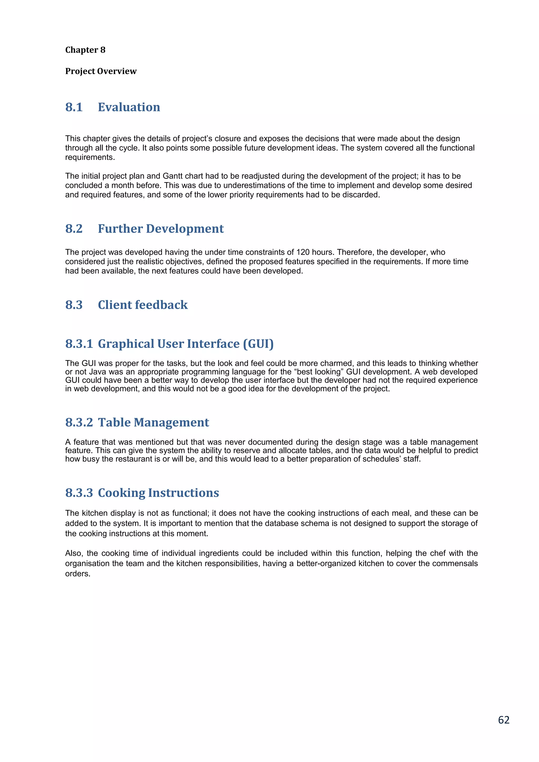 62
Chapter 8
Project Overview
8.1 Evaluation
This chapter gives the details of project’s closure and exposes the decisions that were made about the design
through all the cycle. It also points some possible future development ideas. The system covered all the functional
requirements.
The initial project plan and Gantt chart had to be readjusted during the development of the project; it has to be
concluded a month before. This was due to underestimations of the time to implement and develop some desired
and required features, and some of the lower priority requirements had to be discarded.
8.2 Further Development
The project was developed having the under time constraints of 120 hours. Therefore, the developer, who
considered just the realistic objectives, defined the proposed features specified in the requirements. If more time
had been available, the next features could have been developed.
8.3 Client feedback
8.3.1 Graphical User Interface (GUI)
The GUI was proper for the tasks, but the look and feel could be more charmed, and this leads to thinking whether
or not Java was an appropriate programming language for the “best looking” GUI development. A web developed
GUI could have been a better way to develop the user interface but the developer had not the required experience
in web development, and this would not be a good idea for the development of the project.
8.3.2 Table Management
A feature that was mentioned but that was never documented during the design stage was a table management
feature. This can give the system the ability to reserve and allocate tables, and the data would be helpful to predict
how busy the restaurant is or will be, and this would lead to a better preparation of schedules’ staff.
8.3.3 Cooking Instructions
The kitchen display is not as functional; it does not have the cooking instructions of each meal, and these can be
added to the system. It is important to mention that the database schema is not designed to support the storage of
the cooking instructions at this moment.
Also, the cooking time of individual ingredients could be included within this function, helping the chef with the
organisation the team and the kitchen responsibilities, having a better-organized kitchen to cover the commensals
orders.
 