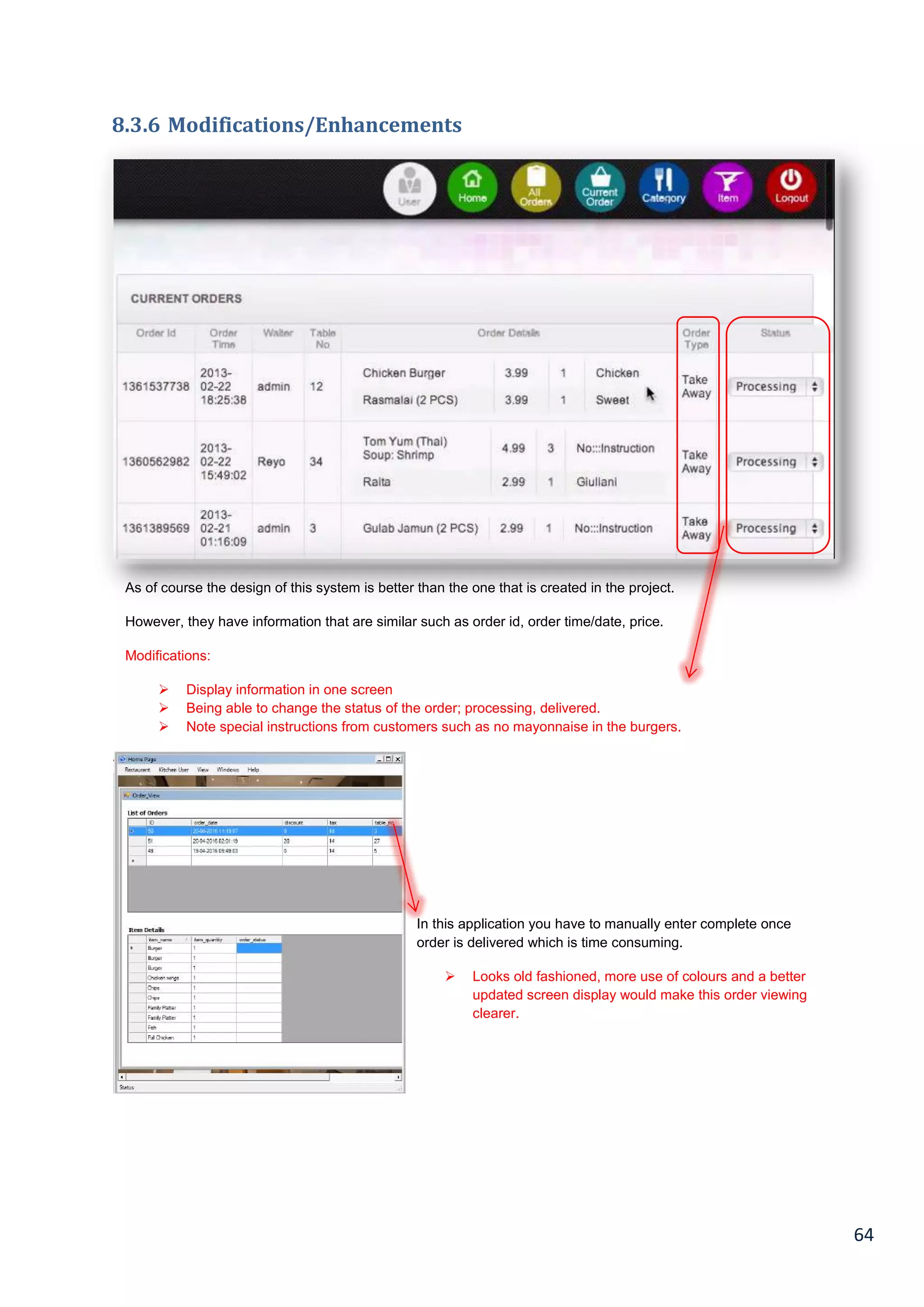 64
8.3.6 Modifications/Enhancements
As of course the design of this system is better than the one that is created in the project.
However, they have information that are similar such as order id, order time/date, price.
Modifications:
 Display information in one screen
 Being able to change the status of the order; processing, delivered.
 Note special instructions from customers such as no mayonnaise in the burgers.
In this application you have to manually enter complete once
order is delivered which is time consuming.
 Looks old fashioned, more use of colours and a better
updated screen display would make this order viewing
clearer.
 