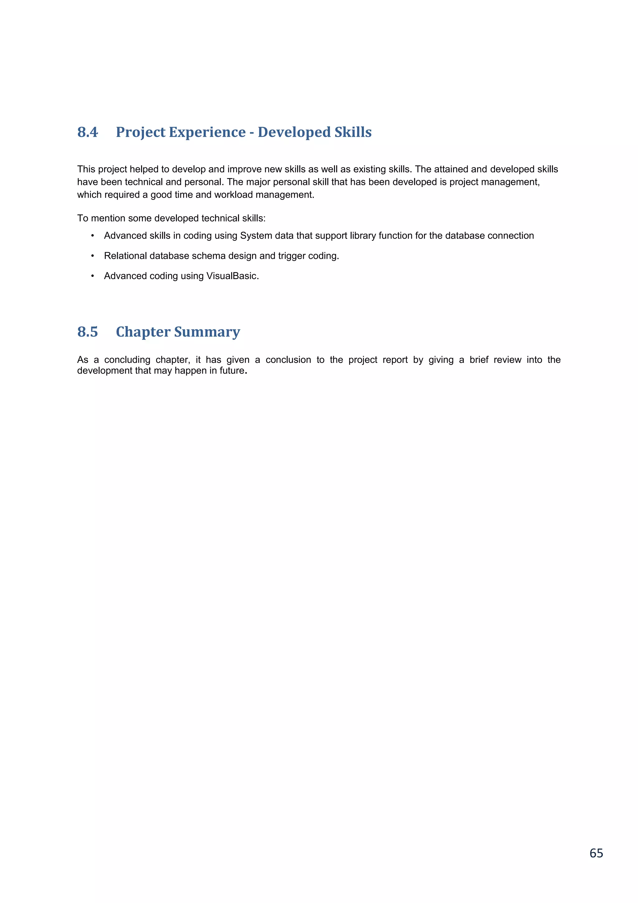65
8.4 Project Experience - Developed Skills
This project helped to develop and improve new skills as well as existing skills. The attained and developed skills
have been technical and personal. The major personal skill that has been developed is project management,
which required a good time and workload management.
To mention some developed technical skills:
• Advanced skills in coding using System data that support library function for the database connection
• Relational database schema design and trigger coding.
• Advanced coding using VisualBasic.
8.5 Chapter Summary
As a concluding chapter, it has given a conclusion to the project report by giving a brief review into the
development that may happen in future.
 