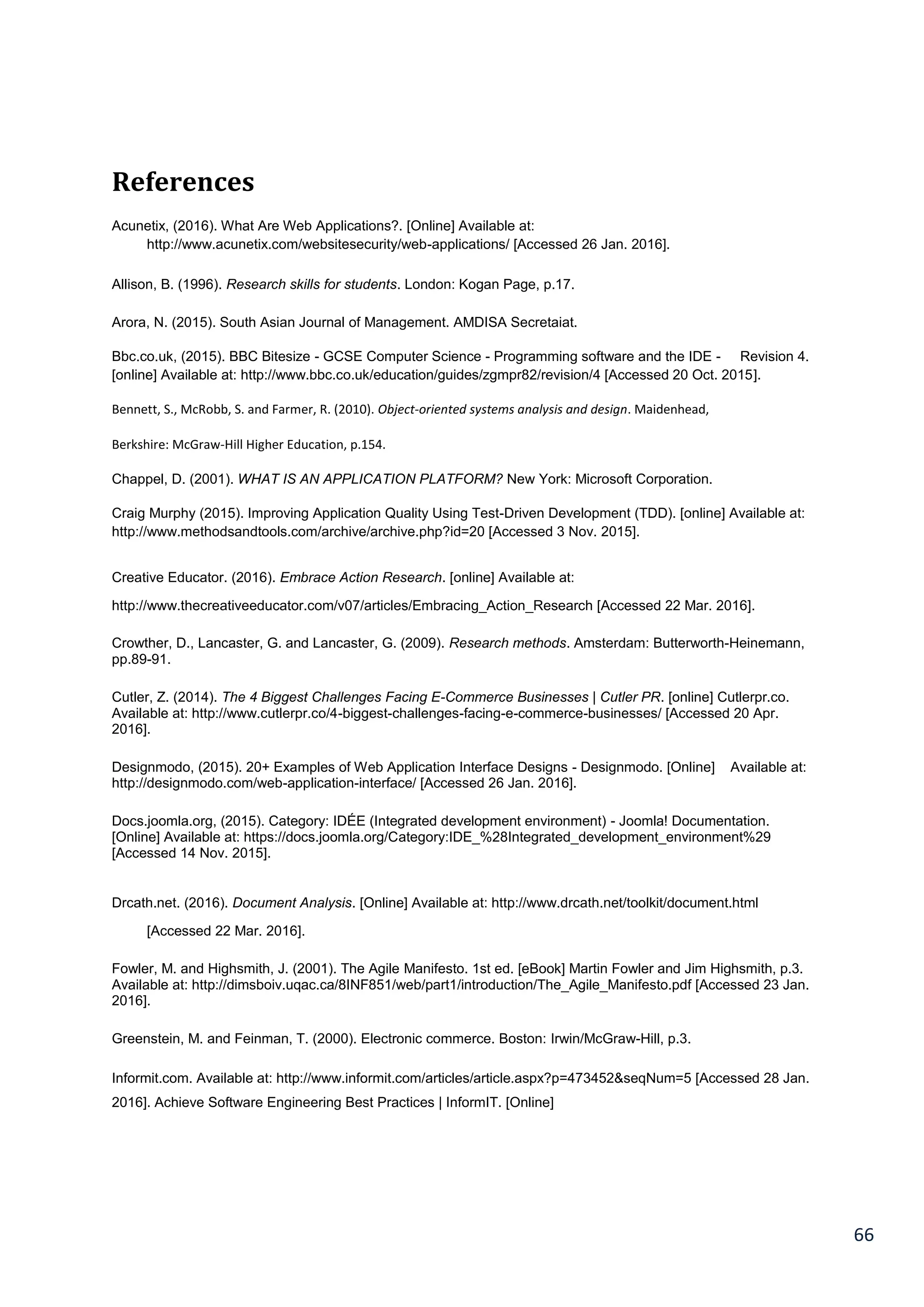66
References
Acunetix, (2016). What Are Web Applications?. [Online] Available at:
http://www.acunetix.com/websitesecurity/web-applications/ [Accessed 26 Jan. 2016].
Allison, B. (1996). Research skills for students. London: Kogan Page, p.17.
Arora, N. (2015). South Asian Journal of Management. AMDISA Secretaiat.
Bbc.co.uk, (2015). BBC Bitesize - GCSE Computer Science - Programming software and the IDE - Revision 4.
[online] Available at: http://www.bbc.co.uk/education/guides/zgmpr82/revision/4 [Accessed 20 Oct. 2015].
Bennett, S., McRobb, S. and Farmer, R. (2010). Object-oriented systems analysis and design. Maidenhead,
Berkshire: McGraw-Hill Higher Education, p.154.
Chappel, D. (2001). WHAT IS AN APPLICATION PLATFORM? New York: Microsoft Corporation.
Craig Murphy (2015). Improving Application Quality Using Test-Driven Development (TDD). [online] Available at:
http://www.methodsandtools.com/archive/archive.php?id=20 [Accessed 3 Nov. 2015].
Creative Educator. (2016). Embrace Action Research. [online] Available at:
http://www.thecreativeeducator.com/v07/articles/Embracing_Action_Research [Accessed 22 Mar. 2016].
Crowther, D., Lancaster, G. and Lancaster, G. (2009). Research methods. Amsterdam: Butterworth-Heinemann,
pp.89-91.
Cutler, Z. (2014). The 4 Biggest Challenges Facing E-Commerce Businesses | Cutler PR. [online] Cutlerpr.co.
Available at: http://www.cutlerpr.co/4-biggest-challenges-facing-e-commerce-businesses/ [Accessed 20 Apr.
2016].
Designmodo, (2015). 20+ Examples of Web Application Interface Designs - Designmodo. [Online] Available at:
http://designmodo.com/web-application-interface/ [Accessed 26 Jan. 2016].
Docs.joomla.org, (2015). Category: IDÉE (Integrated development environment) - Joomla! Documentation.
[Online] Available at: https://docs.joomla.org/Category:IDE_%28Integrated_development_environment%29
[Accessed 14 Nov. 2015].
Drcath.net. (2016). Document Analysis. [Online] Available at: http://www.drcath.net/toolkit/document.html
[Accessed 22 Mar. 2016].
Fowler, M. and Highsmith, J. (2001). The Agile Manifesto. 1st ed. [eBook] Martin Fowler and Jim Highsmith, p.3.
Available at: http://dimsboiv.uqac.ca/8INF851/web/part1/introduction/The_Agile_Manifesto.pdf [Accessed 23 Jan.
2016].
Greenstein, M. and Feinman, T. (2000). Electronic commerce. Boston: Irwin/McGraw-Hill, p.3.
Informit.com. Available at: http://www.informit.com/articles/article.aspx?p=473452&seqNum=5 [Accessed 28 Jan.
2016]. Achieve Software Engineering Best Practices | InformIT. [Online]
 