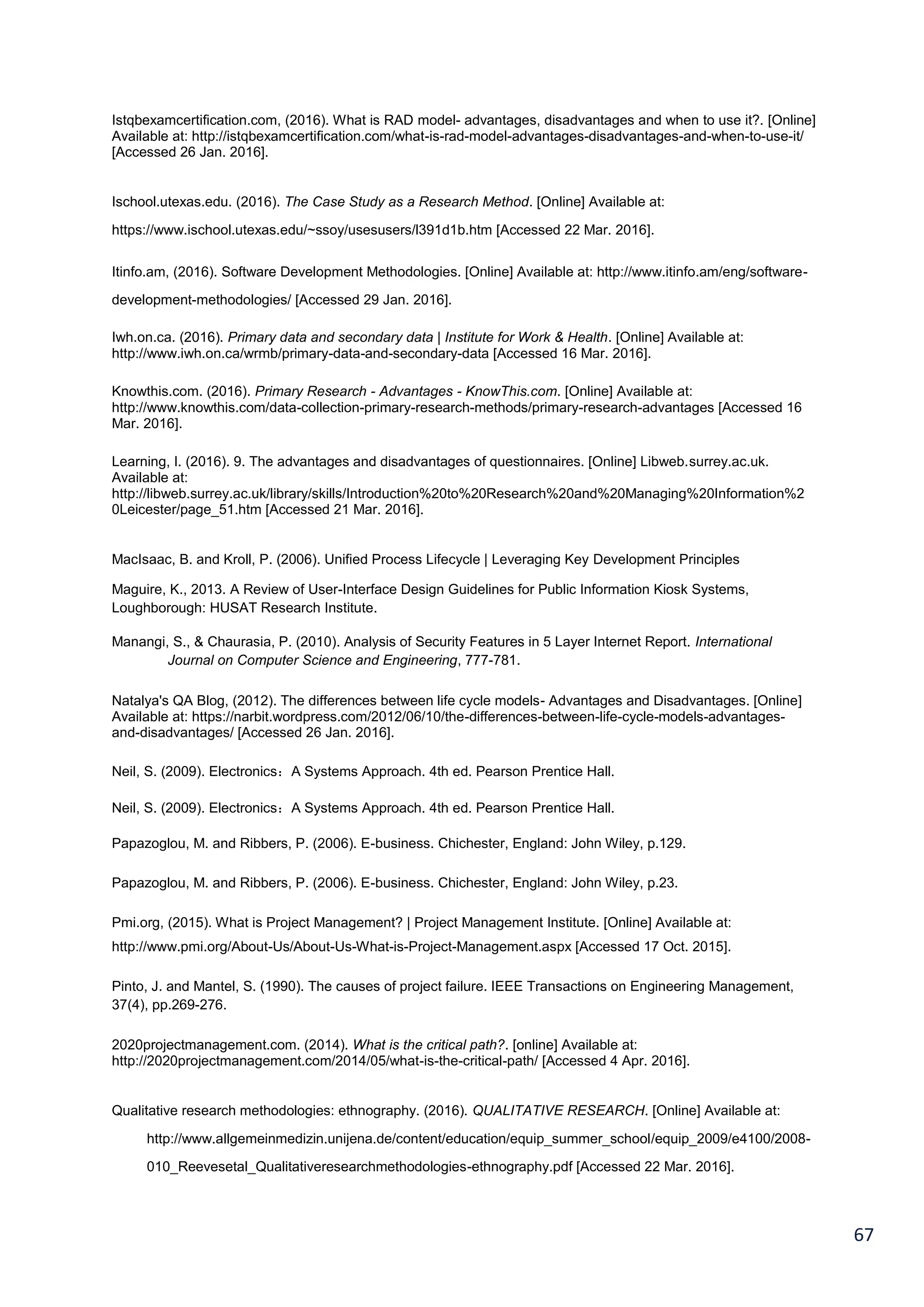 67
Istqbexamcertification.com, (2016). What is RAD model- advantages, disadvantages and when to use it?. [Online]
Available at: http://istqbexamcertification.com/what-is-rad-model-advantages-disadvantages-and-when-to-use-it/
[Accessed 26 Jan. 2016].
Ischool.utexas.edu. (2016). The Case Study as a Research Method. [Online] Available at:
https://www.ischool.utexas.edu/~ssoy/usesusers/l391d1b.htm [Accessed 22 Mar. 2016].
Itinfo.am, (2016). Software Development Methodologies. [Online] Available at: http://www.itinfo.am/eng/software-
development-methodologies/ [Accessed 29 Jan. 2016].
Iwh.on.ca. (2016). Primary data and secondary data | Institute for Work & Health. [Online] Available at:
http://www.iwh.on.ca/wrmb/primary-data-and-secondary-data [Accessed 16 Mar. 2016].
Knowthis.com. (2016). Primary Research - Advantages - KnowThis.com. [Online] Available at:
http://www.knowthis.com/data-collection-primary-research-methods/primary-research-advantages [Accessed 16
Mar. 2016].
Learning, I. (2016). 9. The advantages and disadvantages of questionnaires. [Online] Libweb.surrey.ac.uk.
Available at:
http://libweb.surrey.ac.uk/library/skills/Introduction%20to%20Research%20and%20Managing%20Information%2
0Leicester/page_51.htm [Accessed 21 Mar. 2016].
MacIsaac, B. and Kroll, P. (2006). Unified Process Lifecycle | Leveraging Key Development Principles
Maguire, K., 2013. A Review of User-Interface Design Guidelines for Public Information Kiosk Systems,
Loughborough: HUSAT Research Institute.
Manangi, S., & Chaurasia, P. (2010). Analysis of Security Features in 5 Layer Internet Report. International
Journal on Computer Science and Engineering, 777-781.
Natalya's QA Blog, (2012). The differences between life cycle models- Advantages and Disadvantages. [Online]
Available at: https://narbit.wordpress.com/2012/06/10/the-differences-between-life-cycle-models-advantages-
and-disadvantages/ [Accessed 26 Jan. 2016].
Neil, S. (2009). Electronics：A Systems Approach. 4th ed. Pearson Prentice Hall.
Neil, S. (2009). Electronics：A Systems Approach. 4th ed. Pearson Prentice Hall.
Papazoglou, M. and Ribbers, P. (2006). E-business. Chichester, England: John Wiley, p.129.
Papazoglou, M. and Ribbers, P. (2006). E-business. Chichester, England: John Wiley, p.23.
Pmi.org, (2015). What is Project Management? | Project Management Institute. [Online] Available at:
http://www.pmi.org/About-Us/About-Us-What-is-Project-Management.aspx [Accessed 17 Oct. 2015].
Pinto, J. and Mantel, S. (1990). The causes of project failure. IEEE Transactions on Engineering Management,
37(4), pp.269-276.
2020projectmanagement.com. (2014). What is the critical path?. [online] Available at:
http://2020projectmanagement.com/2014/05/what-is-the-critical-path/ [Accessed 4 Apr. 2016].
Qualitative research methodologies: ethnography. (2016). QUALITATIVE RESEARCH. [Online] Available at:
http://www.allgemeinmedizin.unijena.de/content/education/equip_summer_school/equip_2009/e4100/2008-
010_Reevesetal_Qualitativeresearchmethodologies-ethnography.pdf [Accessed 22 Mar. 2016].
 