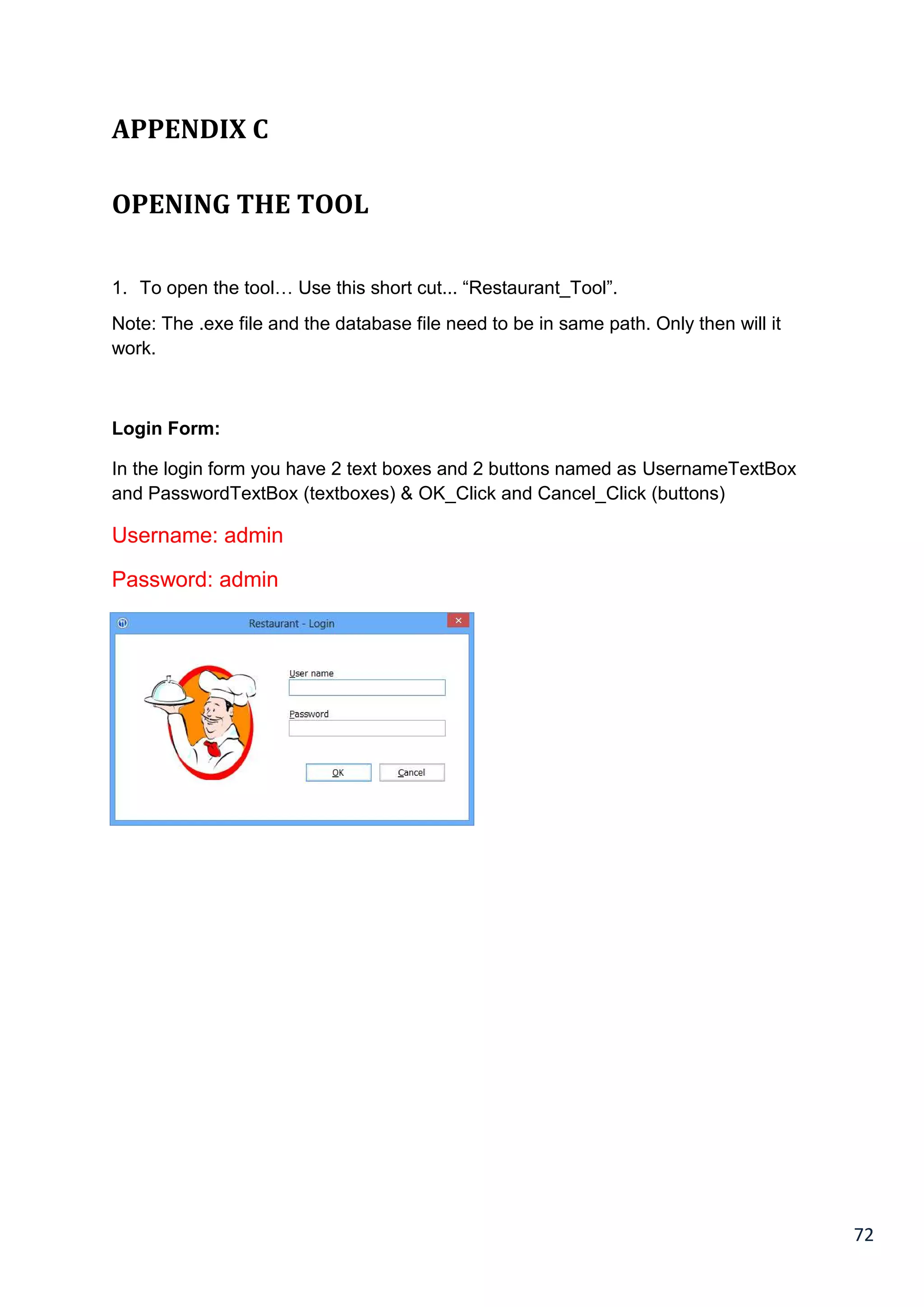 72
APPENDIX C
OPENING THE TOOL
1. To open the tool… Use this short cut... “Restaurant_Tool”.
Note: The .exe file and the database file need to be in same path. Only then will it
work.
Login Form:
In the login form you have 2 text boxes and 2 buttons named as UsernameTextBox
and PasswordTextBox (textboxes) & OK_Click and Cancel_Click (buttons)
Username: admin
Password: admin
 