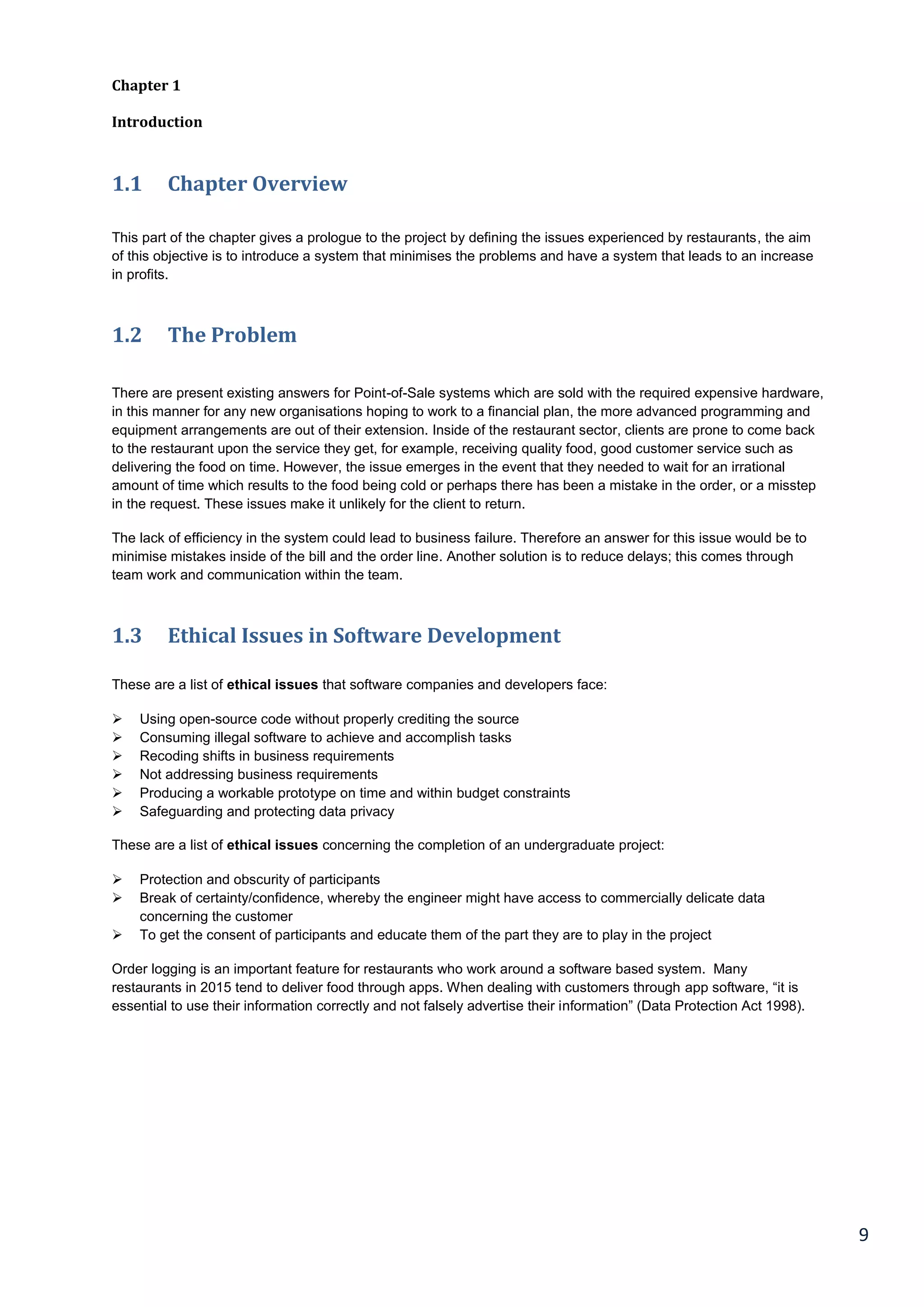 9
Chapter 1
Introduction
1.1 Chapter Overview
This part of the chapter gives a prologue to the project by defining the issues experienced by restaurants, the aim
of this objective is to introduce a system that minimises the problems and have a system that leads to an increase
in profits.
1.2 The Problem
There are present existing answers for Point-of-Sale systems which are sold with the required expensive hardware,
in this manner for any new organisations hoping to work to a financial plan, the more advanced programming and
equipment arrangements are out of their extension. Inside of the restaurant sector, clients are prone to come back
to the restaurant upon the service they get, for example, receiving quality food, good customer service such as
delivering the food on time. However, the issue emerges in the event that they needed to wait for an irrational
amount of time which results to the food being cold or perhaps there has been a mistake in the order, or a misstep
in the request. These issues make it unlikely for the client to return.
The lack of efficiency in the system could lead to business failure. Therefore an answer for this issue would be to
minimise mistakes inside of the bill and the order line. Another solution is to reduce delays; this comes through
team work and communication within the team.
1.3 Ethical Issues in Software Development
These are a list of ethical issues that software companies and developers face:
 Using open-source code without properly crediting the source
 Consuming illegal software to achieve and accomplish tasks
 Recoding shifts in business requirements
 Not addressing business requirements
 Producing a workable prototype on time and within budget constraints
 Safeguarding and protecting data privacy
These are a list of ethical issues concerning the completion of an undergraduate project:
 Protection and obscurity of participants
 Break of certainty/confidence, whereby the engineer might have access to commercially delicate data
concerning the customer
 To get the consent of participants and educate them of the part they are to play in the project
Order logging is an important feature for restaurants who work around a software based system. Many
restaurants in 2015 tend to deliver food through apps. When dealing with customers through app software, “it is
essential to use their information correctly and not falsely advertise their information” (Data Protection Act 1998).
 