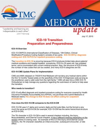 1/5
July 17, 2015
ICD­10 Transition 
Preparation and Preparedness
ICD­10 Overview
ICD­10­CM/PCS (International Classification of Diseases, 10th Edition, Clinical
Modification/Procedure Coding System) consists of two parts:  ICD­10­CM for diagnosis
coding and  ICD­10­PCS for inpatient procedure coding.
The transition to ICD­10 is occurring because ICD­9 produces limited data about patients'
medical conditions and hospital inpatient  procedures. ICD­9 is 30 years old, has outdated
terms, and is inconsistent with current medical practice. Also, the structure of ICD­9 limits
the number of new codes that can be created, and many ICD­9 categories are full.
ICD­10 CMS Update Plans for Implementation
CMS and AMA released on 7/6/2015 that Medicare will not deny any medical claims within
the first 12 months "based solely on the specificity of the ICD­10 Diagnoses code as long as
the practitioner used a valid code from the right family." CMS will also hire a CMS ICD­10
Ombudsman to help manage any questions regarding the submission of claims to help ease
the transition.
Who needs to transition?
ICD­10 will affect diagnosis and inpatient procedure coding for everyone covered by Health
Insurance Portability Accountability Act (HIPAA), not just those who submit Medicare or
Medicaid claims.The change to ICD­10 does not affect coding for outpatient
procedures. 
How does the ICD­10­CM compares to the ICD­9­CM 
ICD­10­CM uses 3­7 alpha and numeric digits and full code titles, but the format is very
much the same as ICD­9­CM (for example, ICD­10­CM has the same hierarchical structure
as ICD­9­CM). 
The 7th character in ICD­10­CM is used in several chapters including, the Injury,
Musculoskeletal, and External Cause chapters. It has a different meaning depending on the
section where it is being used.  An example of this is in the Injury and External Cause
sections, the 7th character classifies an initial encounter, subsequent encounter, or late
effect.
 