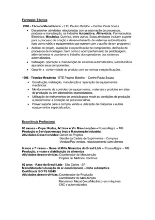 Formação Técnica
2006 - Técnico Mecatrônico - ETE Paulino Botelho – Centro Paula Souza
 Desenvolver atividades relacionadas com a automação de processos,
produtos e manutenção, na Indústria Automotiva, Alimentícia, Farmaceutica,
Eletrônica, Mecânica, Química, entre outros. Estas atividades incluem suporte
para o processo de criação e desenvolvimento de sistemas automatizados
(tais como robôs e equipamentos que operam com o auxílio de um programa).
 Análise de projeto, avaliação e especificação de componentes, definição de
processos de montagem, bem como o acompanhamento da prototipagem,
além de treinar e coordenar o trabalho dos operadores dos sistemas
automatizados.
 Instalação, operação e manutenção de sistemas automatizados, substituindo e
ajustando seus componentes.
 Garantir a conformidade do produto com as normas e especificações.
1996 - Técnico Mecânico - ETE Paulino Botelho – Centro Paula Souza
 Construção, instalação, manutenção e reparação de equipamentos
mecânicos.
 Monitoramento de controles de equipamentos, materiais e produtos em sites
de produção ou em laboratórios especializados.
 Utilização de instrumentos de precisão para medir as condições de produção
e proporcionar a correção de possíveis falhas.
 Prover suporte para a compra, venda e utilização de máquinas e outros
equipamentos especializados.
Experiência Profissional
06 meses – Coper Rodas, Art Inox e Vm Manutenções – Pouso Alegre – MG
Produção e Serviços em aço Inox e Manutenção Industrial
Atividades Desenvolvidas: Gestor de Projetos
Gestão da Cadeia de Suprimentos - Compras
Vendas/Pós-vendas, relacionamento com clientes
6 anos e 7 meses – General Mills Alimentos do Brasil Ltda – Pouso Alegre – MG
Produção, envase e distribuição de alimentos
Atividades desenvolvidas: Coordenador de Manutenção
Projetos de Melhoria Contínua
02 anos - Raco do Brasil Ltda - São Carlos - SP
Manufatura de tubulação de ar-condicionado – linha automotiva
Certificada ISO TS 16949
Atividades desenvolvidas: Coordenador de Produção
Coordenador de Manutenção
Manutentor Mecatrônico/Mecânico em máquinas
CNC e automatizadas
 
