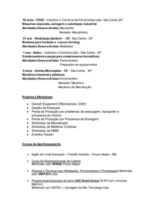 02 anos - FESC – Indústria e Comércio de Ferramentas Ltda- São Carlos-SP
Máquinas especiais, usinagem e automação industrial.
Atividades Desenvolvidas: Manutentor
Montador Mecatrônico
01 ano - Modelação Zambom – ME- São Carlos - SP
Modelos para fundição e vacuun-forming.
Atividades Desenvolvidas: Modelador
1 ano - Asitec – Indústria e Comércio Ltda - São Carlos - SP
Condensadores e peças para compressores herméticos.
Atividades Desenvolvidas: Ferramenteiro
Preparador de equipamentos
6 anos - Usimec/Mecnoplas – ME - São Carlos - SP
Mecânica industrial e plásticos.
Atividades Desenvolvidas:Ferramenteiro
Montador Mecânico
Mecânico de Manutenção
Projetos e Workshops
 Overall Equipment Effectiveness (OEE)
 Gestão de Estoques
 Perda de Produção por problemas de estocagem, transporte e
processos de mistura
 Perda de Produção por Processos de Dosagem
 Workshop de Manutenção
 Workshop de Melhoria Contínua
 Workshop de HMM
 Eventos Kaizen
Cursos de Aperfeiçoamento
 Inglês em nível Avançado – Franklin Institute – Pouso Alegre - MG
 Curso de Desenvolvimento de Líderes
Ministrado pelo SENAC Pouso Alegre
 Resinas e Técnicas para Modelação, Ferramentaria e Prototipagem Ministrado
pela VANTICO Ltda.
 Programação/Operação de torno CNC Romi Centur 30 RV com comando
MACH-8
Ministrado por USITEC – Usinagem de Alta Tecnologia Ltda.
 