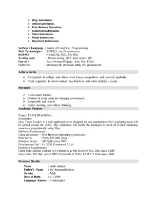  Blog Submission.
 Article Submission.
 PressRelease Promotion.
 ClassifiedsSubmission.
 VideoSubmission.
 Photo Submission.
 Document Submission.
Software Language : Basics of C and C++ Programming.
Web Technologies : HTML5, css, Dreamweaver.
RDBMS : Oracle10g, SQL, My SQL.
Testing tools : Manual testing, QTP, load runner, QC.
Internet : Seo, On-page-Of-page, Smo, Ppc, Email.
Platforms : Windows 9X, Windows 2000, XP, Windows 07.
Achievements
 Participated in college and school level Essay competition and received applauds.
 Event organizer in school annual day functions and other technical events.
Strengths
 I am a quick learner .
 Optimist & easily adapt the changing environment.
 Responsible and Honest.
 Active learning and critical thinking
Academic Projects
Project: TEAM TRACKING.
Description:
Easy Team Tracker is a web application to be designed for any organization who’s marketing team will
be spread around the world. This application will enable the managers to track all of their marketing
associates geographically using Map.
Software Requirements:
Client on Internet : Web Browser, Operating system (any).
Web Server : WAS, MS 2003 (any).
Database Server : MS SQL server 2005.
Development End : Vs. 2008, Framework 3.5,c#
Hardware Requirements:
Client Side: Internet Explorer 6.0, Pentium II at 500, RAM 64 MB, Disk space 1 GB+
Server Side: MS SQL server 2005, Pentium III at 1GHz, RAM 512, Disk space 1GB.
Personal Details
Name : Amit shakya
Father’s Name : Mr: RamsnehiShakya
Gender : Male
Date of Birth : 1/1/1986
Language Known : Hindi,English
 
