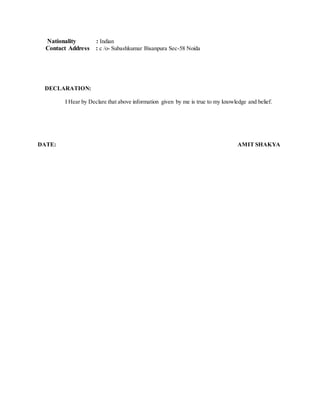 Nationality : Indian
Contact Address : c /o- Subashkumar Bisanpura Sec-58 Noida
DECLARATION:
I Hear by Declare that above information given by me is true to my knowledge and belief.
DATE: AMIT SHAKYA
 