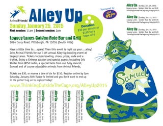 Donation
$30 per person or
$150 for a
team of 6
AnimalFriends’ Alley UpSunday, January 25, 2015
First session: 11am | Second session: 2pm
Legacy Lanes-Golden Rule Bar and Grill
5024 Curry Road, Pittsburgh, PA 15236 (South Hills)
Have a little time to….spare? Then this event is right up your….alley!
Join Animal Friends for our 11th annual Alley Up bowling event at
Legacy Lanes. Tickets include bowling, shoes, pizza, soda and a
t-shirt. Enjoy a Chinese auction and special guests including Cris
Winter from WISH radio, a special hello from our furry mascot,
Samuel and of course adoptable animals from Animal Friends.
Tickets are $30, or reserve a lane of six for $150. Register online by 5pm
Saturday, January 24th! Space is limited and you don’t want to end up
in the gutter! Log on to register today!
Sponsored by
www.ThinkingOutsideTheCage.org/AlleyUp2015
AlleyUp|Sunday,Jan.25,2015
LegacyLanes-GoldenRuleBarandGrill
ThinkingOutsideTheCage.org/AlleyUp2015
AlleyUp|Sunday,Jan.25,2015
LegacyLanes-GoldenRuleBarandGrill
ThinkingOutsideTheCage.org/AlleyUp2015
AlleyUp|Sunday,Jan.25,2015
LegacyLanes-GoldenRuleBarandGrill
ThinkingOutsideTheCage.org/AlleyUp2015
AlleyUp|Sunday,Jan.25,2015
LegacyLanes-GoldenRuleBarandGrill
ThinkingOutsideTheCage.org/AlleyUp2015
AlleyUp|Sunday,Jan.25,2015
LegacyLanes-GoldenRuleBarandGrill
ThinkingOutsideTheCage.org/AlleyUp2015
AlleyUp|Sunday,Jan.25,2015
LegacyLanes-GoldenRuleBarandGrill
ThinkingOutsideTheCage.org/AlleyUp2015
Alley Up | Sunday, Jan. 25, 2015
Legacy Lanes - Golden Rule Bar and Grill
ThinkingOutsideTheCage.org/AlleyUp2015
Alley Up | Sunday, Jan. 25, 2015
Legacy Lanes - Golden Rule Bar and Grill
ThinkingOutsideTheCage.org/AlleyUp2015
Alley Up | Sunday, Jan. 25, 2015
Legacy Lanes - Golden Rule Bar and Grill
ThinkingOutsideTheCage.org/AlleyUp2015
 