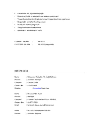  Fast learner and a good team player
 Dynamic and able to adapt with any working environment
 Very enthusiastic and willing to learn new things and get new experiences
 Responsible and a hardworking person
 No issue in working long hours
 Very good leadership experience
 Able to work with all level of staffs
CURRENT SALARY : RM 3,000
EXPECTED SALARY : RM 5,000 (Negotiable)
R E FE R E N C E S
Name : Nik Aswad Restu bin Nik Abdul Rahman
Position : Assistant Manager
Company : Celcom Axiata
Contact No : 019-6318008
Relation : Immediate Supervisor
Name : Mr. Anuar bin Husin
Position : Manager
Company : FS Inter-City Travel and Tours Sdn Bhd
Contact Num : 03-8776 5069
Email : fsintercity_travel_tours@hotmail.com
Name : Mr. Abdul Rahaman bin Zakaria
Position : Assistant Registrar
 