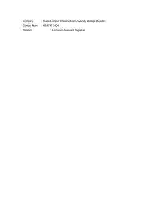 Company : Kuala Lumpur Infrastructure University College (KLiUC)
Contact Num : 03-8737 3320
Relation : Lecturer / Assistant Registrar
 