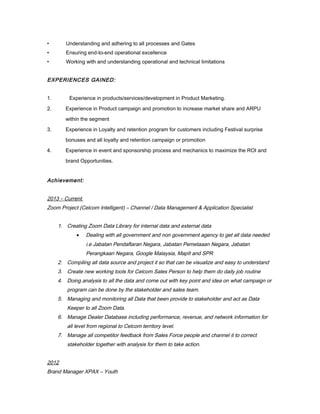 • Understanding and adhering to all processes and Gates
• Ensuring end-to-end operational excellence
• Working with and understanding operational and technical limitations
EXPERIENCES GAINED:
1. Experience in products/services/development in Product Marketing.
2. Experience in Product campaign and promotion to increase market share and ARPU
within the segment
3. Experience in Loyalty and retention program for customers including Festival surprise
bonuses and all loyalty and retention campaign or promotion
4. Experience in event and sponsorship process and mechanics to maximize the ROI and
brand Opportunities.
Achievement:
2013 – Current
Zoom Project (Celcom Intelligent) – Channel / Data Management & Application Specialist
1. Creating Zoom Data Library for internal data and external data
• Dealing with all government and non government agency to get all data needed
i.e Jabatan Pendaftaran Negara, Jabatan Pemetaaan Negara, Jabatan
Perangkaan Negara, Google Malaysia, MapIt and SPR
2. Compiling all data source and project it so that can be visualize and easy to understand
3. Create new working tools for Celcom Sales Person to help them do daily job routine
4. Doing analysis to all the data and come out with key point and idea on what campaign or
program can be done by the stakeholder and sales team.
5. Managing and monitoring all Data that been provide to stakeholder and act as Data
Keeper to all Zoom Data.
6. Manage Dealer Database including performance, revenue, and network information for
all level from regional to Celcom territory level.
7. Manage all competitor feedback from Sales Force people and channel it to correct
stakeholder together with analysis for them to take action.
2012
Brand Manager XPAX – Youth
 