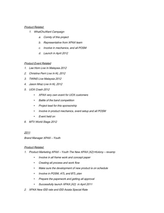 Product Related
1. WhatChuWant Campaign
a. Comity of this project
b. Representative from XPAX team
c. Involve in mechanics, and all POSM
d. Launch in April 2012
Product Event Related
1. Lee Hom Live In Malaysia 2012
2. Christina Perri Live In KL 2012
3. TWINS Live Malaysia 2012
4. Jason Mraz Live In KL 2012
5. UOX Crash 2012
 XPAX very own event for UOX customers
 Battle of the band competition
 Project lead for this sponsorship
 Involve in product mechanics, event setup and all POSM
 Event held on
6. MTV World Stage 2012
2011
Brand Manager XPAX – Youth
Product Related
1. Product Marketing XPAX – Youth The New XPAX (X2)+Kolony – revamp
 Involve in all frame work and concept paper
 Creating all process and work flow
 Make sure the development of new product is on schedule
 Involve in POSM, ATL and BTL plan
 Prepare the paperwork and getting all approval
 Successfully launch XPAX (X2) in April 2011
2. XPAX New IDD rate and IDD Axiata Special Rate
 