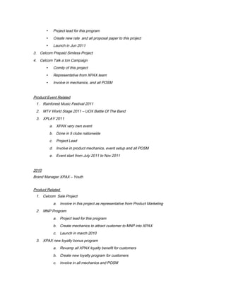  Project lead for this program
 Create new rate and all proposal paper to this project
 Launch in Jun 2011
3. Celcom Prepaid Simless Project
4. Celcom Talk a ton Campaign
 Comity of this project
 Representative from XPAX team
 Involve in mechanics, and all POSM
Product Event Related
1. Rainforest Music Festival 2011
2. MTV World Stage 2011 – UOX Battle Of The Band
3. XPLAY 2011
a. XPAX very own event
b. Done in 5 clubs nationwide
c. Project Lead
d. Involve in product mechanics, event setup and all POSM
e. Event start from July 2011 to Nov 2011
2010
Brand Manager XPAX – Youth
Product Related
1. Celcom Sale Project
a. Involve in this project as representative from Product Marketing
2. MNP Program
a. Project lead for this program
b. Create mechanics to attract customer to MNP into XPAX
c. Launch in march 2010
3. XPAX new loyalty bonus program
a. Revamp all XPAX loyalty benefit for customers
b. Create new loyalty program for customers
c. Involve in all mechanics and POSM
 