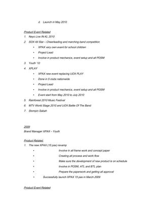 d. Launch in May 2010
Product Event Related
1. Neyo Live IN KL 2010
2. SOX All Star – Cheerleading and marching band competition
 XPAX very own event for school children
 Project Lead
 Involve in product mechanics, event setup and all POSM
3. Youth ’10
4. XPLAY
 XPAX new event replacing UOX PLAY
 Done in 5 clubs nationwide
 Project Lead
 Involve in product mechanics, event setup and all POSM
 Event start from May 2010 to July 2010
5. Rainforest 2010 Music Festival
6. MTV World Stage 2010 and UOX Battle Of The Band
7. Stompin Sabah
2009
Brand Manager XPAX – Youth
Product Related
1. The new XPAX (15 pax) revamp
 Involve in all frame work and concept paper
 Creating all process and work flow
 Make sure the development of new product is on schedule
 Involve in POSM, ATL and BTL plan
 Prepare the paperwork and getting all approval
 Successfully launch XPAX 15 pax in March 2009
Product Event Related
 