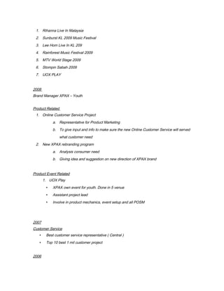 1. Rihanna Live In Malaysia
2. Sunburst KL 2009 Music Festival
3. Lee Hom Live In KL 209
4. Rainforest Music Festival 2009
5. MTV World Stage 2009
6. Stompin Sabah 2009
7. UOX PLAY
2008
Brand Manager XPAX – Youth
Product Related
1. Online Customer Service Project
a. Representative for Product Marketing
b. To give input and info to make sure the new Online Customer Service will served
what customer need
2. New XPAX rebranding program
a. Analysis consumer need
b. Giving idea and suggestion on new direction of XPAX brand
Product Event Related
1. UOX Play
 XPAX own event for youth. Done in 5 venue
 Assistant project lead
 Involve in product mechanics, event setup and all POSM
2007
Customer Service
 Best customer service representative ( Central )
 Top 10 best 1 mil customer project
2006
 