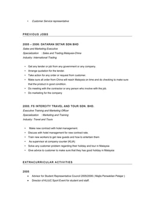  Customer Service representative
P RE V I O U S J O B S
2005 – 2006: DATARAN SETAR SDN BHD
Sales and Marketing Executive
Specialization : Sales and Trading,Malaysia-China
Industry: International Trading
 Get any tender or job from any government or any company.
 Arrange quotation for the tender.
 Take action for any order or request from customer.
 Make sure all order from China will reach Malaysia on time and do checking to make sure
that the product in good condition.
 Do meeting with the contractor or any person who involve with the job.
 Do marketing for the company
2005: FS INTERCITY TRAVEL AND TOUR SDN. BHD.
Executive Training and Marketing Officer
Specialization : Marketing and Training
Industry: Travel and Tours
 Make new contract with hotel management.
 Discuss with hotel management for new contract rate.
 Train new workers to get new guests and how to entertain them
 As supervisor at company counter (KLIA)
 Solve any customer problem regarding their holiday and tour in Malaysia
 Give advice to customer to make sure that they has good holiday in Malaysia
E X T R A C U R R I C UL A R A C T I V I TI E S
2005
• Advisor for Student Representative Council 2005/2006 ( Majlis Perwakilan Pelajar )
• Director of KLIUC Sport Event for student and staff.
 