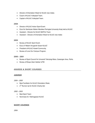 • Director of Orientation Week for KLIUC new intake.
• Coach of KLIUC Volleyball Team.
• Captain of KLIUC Volleyball Team.
2004
• Director of KLIUC Indoor Sport Event.
• Exco for Sambutan Malam Merdeka Peringkat University Kolej held at KLIUC
• Assistant – Director for KLIUC MAPCU Team
• Assistant – Director of Orientation Week for KLIUC new intake
2003
• Bureau of KLIUC Sport Event.
• Exco of ‘Malam Anugerah Sukan KLIUC’
• President of KLIUC Hostel Community.
• Bureau of Love Our Campus Program.
2000 – 2001
• Bureau of Sport Council for Universiti Teknologi Mara, Cawangan Arau, Perlis.
• Bureau of Ekspo Alam Sekitar UiTM
A W A R DS & S H O R T CO U R S E S
AWARDS
2004 – 2005
• Best Facilitator for KLIUC Orientation Week.
• 2
nd
Runner Up for KLIUC Charity Idol
2002 – 2003
• Best Sport Team
• Nominees for ‘Olahragawan KLIUC
SHORT COURSES
2004
 