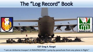 The “Log Record” Book
CDT Greg A. Rangel
“I am an Airborne trooper! A PARATROOPER! I jump by parachute from any plane in flight.”
 